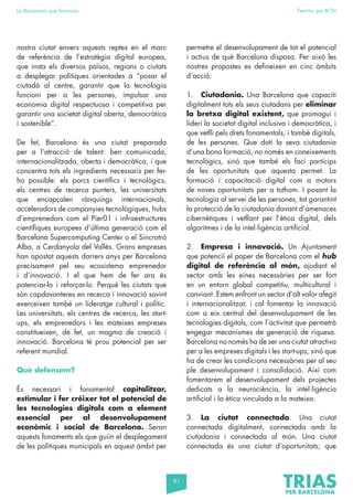 81
La Barcelona que funciona Fem-ho per BCN
nostra ciutat envers aquests reptes en el marc
de referència de l’estratègia digital europea,
que insta els diversos països, regions o ciutats
a desplegar polítiques orientades a “posar el
ciutadà al centre, garantir que la tecnologia
funcioni per a les persones, impulsar una
economia digital respectuosa i competitiva per
garantir una societat digital oberta, democràtica
i sostenible”.
De fet, Barcelona és una ciutat preparada
per a l’atracció de talent: ben comunicada,
internacionalitzada, oberta i democràtica, i que
concentra tots els ingredients necessaris per fer-
ho possible: els parcs científics i tecnològics,
els centres de recerca punters, les universitats
que encapçalen rànquings internacionals,
acceleradors de companyies tecnològiques, hubs
d’emprenedors com el Pier01 i infraestructures
científiques europees d’última generació com el
Barcelona Supercomputing Center o el Sincrotró
Alba, a Cerdanyola del Vallès. Grans empreses
han apostat aquests darrers anys per Barcelona
precisament pel seu ecosistema emprenedor
i d’innovació. I el que hem de fer ara és
potenciar-lo i reforçar-lo. Perquè les ciutats que
són capdavanteres en recerca i innovació sovint
exerceixen també un lideratge cultural i polític.
Les universitats, els centres de recerca, les start-
ups, els emprenedors i les mateixes empreses
constitueixen, de fet, un magma de creació i
innovació. Barcelona té prou potencial per ser
referent mundial.
Què defensem?
És necessari i fonamental capitalitzar,
estimular i fer créixer tot el potencial de
les tecnologies digitals com a element
essencial per al desenvolupament
econòmic i social de Barcelona. Seran
aquests fonaments els que guiïn el desplegament
de les polítiques municipals en aquest àmbit per
permetre el desenvolupament de tot el potencial
i actius de què Barcelona disposa. Per això les
nostres propostes es defineixen en cinc àmbits
d’acció:
1. Ciutadania. Una Barcelona que capaciti
digitalment tots els seus ciutadans per eliminar
la bretxa digital existent, que promogui i
lideri la societat digital inclusiva i democràtica, i
que vetlli pels drets fonamentals, i també digitals,
de les persones. Que doti la seva ciutadania
d’una bona formació, no només en coneixements
tecnològics, sinó que també els faci partícips
de les oportunitats que aquesta permet. La
formació i capacitació digital com a motors
de noves oportunitats per a tothom. I posant la
tecnologia al servei de les persones, tot garantint
la protecció de la ciutadania davant d’amenaces
cibernètiques i vetllant per l’ètica digital, dels
algoritmes i de la intel·ligència artificial.
2. Empresa i innovació. Un Ajuntament
que potenciï el paper de Barcelona com el hub
digital de referència al món, ajudant el
sector amb les eines necessàries per ser fort
en un entorn global competitiu, multicultural i
canviant. Estem enfront un sector d’alt valor afegit
i internacionalitzat, i cal fomentar la innovació
com a eix central del desenvolupament de les
tecnologies digitals, com l’activitat que permetrà
engegar mecanismes de generació de riquesa.
Barcelona no només ha de ser una ciutat atractiva
per a les empreses digitals i les start-ups, sinó que
ha de crear les condicions necessàries per al seu
ple desenvolupament i consolidació. Així com
fomentarem el desenvolupament dels projectes
dedicats a la neurociència, la intel·ligència
artificial i la ètica vinculada a la mateixa.
3. La ciutat connectada. Una ciutat
connectada digitalment, connectada amb la
ciutadania i connectada al món. Una ciutat
connectada és una ciutat d’oportunitats; que
 