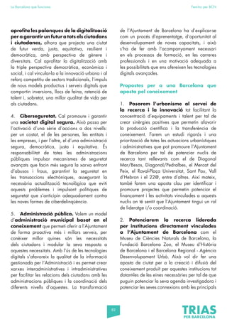 82
La Barcelona que funciona Fem-ho per BCN
aprofita les palanques de la digitalització
per a garantir un futur a tots els ciutadans
i ciutadanes, alhora que projecta una ciutat
de futur verda, justa, equitativa, resilient i
democràtica, amb perspectiva de gènere i
diversitats. Cal aprofitar la digitalització amb
la triple perspectiva democràtica, econòmica i
social, i cal vincular-la a la innovació urbana i al
reforç competitiu de sectors tradicionals, l’impuls
de nous models productius i serveis digitals que
comportin inversions, llocs de feina, retenció de
talent i, sobretot, una millor qualitat de vida per
als ciutadans.
4. Ciberseguretat. Cal promoure i garantir
una societat digital segura. Això passa per
l’activació d’una sèrie d’accions a dos nivells:
per un costat, el de les persones, les entitats i
les empreses, i per l’altre, el d’una administració
segura, democràtica, justa i equitativa. És
responsabilitat de totes les administracions
públiques impulsar mecanismes de seguretat
avançats que facin més segura la xarxa enfront
d’abusos i fraus, garantint la seguretat en
les transaccions electròniques, assegurant la
necessària actualització tecnològica que eviti
aquests problemes i impulsant polítiques de
seguretat que s’anticipin adequadament contra
les noves formes de ciberdelinqüència.
5. Administració pública. Volem un model
d’administració municipal basat en el
coneixement que permeti oferir a l’Ajuntament
de forma proactiva més i millors serveis, per
conèixer millor quines són les necessitats
dels ciutadans i modular la seva resposta a
aquestes necessitats. Amb l’ús de les tecnologies
digitals s’afavoreix la qualitat de la informació
gestionada per l’Administració i es permet crear
xarxes interadministratives i intradministratives
per facilitar les relacions dels ciutadans amb les
administracions públiques i la coordinació dels
diferents nivells d’aquestes. La transformació
de l’Ajuntament de Barcelona ha d’explicar-se
com un procés d’aprenentatge, d’oportunitat al
desenvolupament de noves capacitats, i això
s’ha de fer amb l’acompanyament necessari
en els processos de formació, en les carreres
professionals i en una motivació adequada a
les possibilitats que ens ofereixen les tecnologies
digitals avançades.
Propostes per a una Barcelona que
aposta pel coneixement
1. Posarem l’urbanisme al servei de
la recerca i la innovació tot facilitant la
concentració d’equipaments i talent per tal de
crear sinèrgies positives que permetin afavorir
la producció científica i la transferència de
coneixement. Farem un estudi rigorós i una
priorització de totes les actuacions urbanístiques
i administratives que pot promoure l’Ajuntament
de Barcelona per tal de potenciar nuclis de
recerca tant rellevants com el de Diagonal
Mar/Besos, Diagonal/Pedralbes, el Mercat del
Peix, el Raval-Plaça Universitat, Sant Pau, Vall
d’Hebron i el 22@, entre d’altres. Així mateix,
també farem una aposta clau per identificar i
promoure projectes que permetin potenciar el
finançament i les activitats vinculades a aquests
nuclis on té sentit que l’Ajuntament tingui un rol
de lideratge i/o coordinació.
2. Potenciarem la recerca liderada
per institucions directament vinculades
a l’Ajuntament de Barcelona com el
Museu de Ciències Naturals de Barcelona, la
Fundació Barcelona Zoo, el Museu d’Història
de Barcelona i el Barcelona Regional - Agència
Desenvolupament Urbà. Això vol dir fer una
aposta de ciutat per a la creació i difusió del
coneixement produït per aquestes institucions tot
dotant-les de les eines necessàries per tal de que
puguin potenciar la seva agenda investigadora i
potenciar les seves connexions amb les principals
 