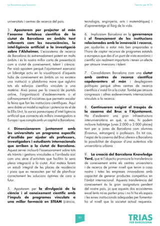 83
La Barcelona que funciona Fem-ho per BCN
universitats i centres de recerca del país.
3. Apostarem per projectar al món
l’enorme fortalesa científica de la
ciutat de Barcelona en àmbits tant
rellevants com les neurociències, la
intel·ligència artificial o la investigació
sobre l’Alzheimer. L’ecosistema de recerca
de Barcelona és extremadament potent en molts
àmbits i és la nostra millor carta de presentació
com a ciutat de coneixement, talent i ciència.
Per això apostem perquè l’ajuntament exerceixi
un lideratge actiu en la visualització d’aquests
hubs de coneixement en àmbits on no existeix
una institució o plataforma mare que aglutini
tots els esforços científics vinculats a una
matèria. Això passa per la creació de portals
online, l’organització d’esdeveniments o el
cofinançament d’iniciatives que permetin escalar
la feina que fan les institucions científiques. Aquí
sens dubte un model a replicar i potenciar és el de
la Ellis Unit, la xarxa paneuropea d’intel·ligència
artificial que connecta els millors investigadors a
Europa i que compta amb un capítol a Barcelona.
4. Dimensionarem juntament amb
les universitats un programa específic
d’acollida per ajudar als professors,
investigadors i estudiants internacionals
que arriben a la ciutat de Barcelona.
Aquest servei inclourà l’assessorament sobre tots
els tràmits i gestions vinculades a l’arribada així
com una sèrie d’activitats que facilitin la seva
plena integració a la ciutat. Així mateix farem
un estudi integral de les places de residència
i pisos que es necessiten per tal de planificar
correctament les solucions òptimes de cara a
futur.
5. Apostarem per la divulgació de la
ciència i el coneixement científic amb
l’impuls de programes vinculats a
una millor formació en STEAM (ciència,
tecnologia, enginyeria, arts i matemàtiques) i
d’aprenentatge al llarg de la vida.
6. Implicarem Barcelona en la governança
i el finançament de les institucions
relacionades amb la innovació i recerca,
per ajudar-les a estar més ben preparades a
l’hora de captar recursos de programes estatals
o europeus que des d’un punt de vista econòmic i
científic són realment importants i tenen un efecte
per atraure inversions i talent.
7. Consolidarem Barcelona com una ciutat
amb centres de recerca científica
capdavanters al món i desplegarem
polítiques perquè altres centres de recerca
científica s’instal·lin a la ciutat. També per atraure
congressos i altres esdeveniments internacionals
vinculats a la recerca.
8. Continuarem exigint el traspàs de
la caserna del Bruc a l’Ajuntament.
Ha d’esdevenir una gran infraestructura
interuniversitària en què, a més, hi podem
incloure habitatge (unes 2.000 o 3.000 places)
tant per a joves de Barcelona com alumnes
(Erasmus, estrangers) o professors. En tot cas,
l’espai de la caserna del Bruc ofereix a Barcelona
la possibilitat de disposar d’una autèntica vila
universitària urbana.
9. La creació del Barcelona Knowledge
Yard, que té l’objectiu promoure la transferència
de coneixement entre els centres universitaris
i de recerca de primer nivell que tenim a casa
nostra i totes les empreses innovadores amb
capacitat de generar productes competitius en
l’àmbit internacional. Aquesta transferència del
coneixement és la gran assignatura pendent
del nostre país, ja que aquests dos ecosistemes
excel·lents no es parlen prou i no hi ha els espais
i les eines institucionals adequades per fomentar-
ho al nivell que la societat actual requereix.
 