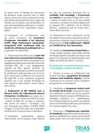 84
La Barcelona que funciona Fem-ho per BCN
En aquest sentit, el lideratge de l’Ajuntament
de Barcelona resulta essencial amb un doble
objectiu: primer, per construir espais de connexió
més robustos entre aquests dos mons i, segon, per
fomentar que la mateixa ciutat de Barcelona i la
seva àrea metropolitana esdevinguin un autèntic
laboratori obert al món: responsable, creatiu i
global.
10. Impulsarem, en col·laboracions amb
els centres universitaris, un ecosistema
d’empreses vinculades a les solucions
d’HPC (High Performance Computing/
computació d’alt rendiment) amb un
model de col·laboració publicoprivat que
en garanteixi la sostenibilitat.
11. Posicionarem Barcelona com la ciutat del
món referent en connectivitat intel·ligent.
La capital mundial del mòbil serà exemplar en el
desplegament de les noves xarxes de connectivitat
intel·ligent (5G, 6G i nous desplegaments
ordenats de fibra òptica), aprofitant les
infraestructures públiques ja existents i promovent
la col·laboració publicoprivada, per tal de fer
de la nostra ciutat un referent en la connectivitat
del segle XXI. A més, impulsarem programes
específics per a usar aquestes tecnologies en
salut, educació, medi ambient i serveis urbans,
entre d’altres.
12. Reforçarem el BIT Hàbitat com a
finestra única de l’Ajuntament davant
d’empreses i institucions que vulguin dur a
terme innovacions urbanes que millorin la ciutat,
i fixarem el 22@ com un espai a disposició
dels centres de recerca i tecnològics, així
com d’empreses que utilitzen el Mobile World
Congress i l’Smart City Expo com a aparadors
mundials de la innovació urbana a Barcelona.
13. Aprofitarem esdeveniments esportius
internacionals, com la propera Copa Amèrica
de vela, per posicionar Barcelona com un
veritable hub tecnològic i d’innovació
en nàutica, tot aprofitant el llegat de la ciutat,
i impulsar el clúster nàutic en la seva activitat
innovadora, vinculada a la indústria digital (com
la impressió 3D o additiva) i de la mobilitat
elèctrica i respectuosa amb els nostres mars i
oceans (blue economy).
14. Potenciarem el sector audiovisual i de les
tecnologiesimmersivesenunespaidecoordinació
per promoure i potenciar aquest important sector,
desenvolupant el hub audiovisual i digital
en l’àmbit de les Tres Xemeneies.
15. Estudiarem mecanismes d’ajut fiscal per
a totes aquelles empreses relacionades amb les
tecnologies digitals avançades que hagin sorgit
gràcies als programes de desenvolupament que
lideren els centres de recerca i innovació.
Propostes per a una Barcelona que posa
la tecnologia a l’abast de tothom
1. Posarem en marxa, en col·laboració amb
el sector tecnològic, programes d’ocupació
inclusius amb habilitats digitals, orientats
a persones en risc d’exclusió social o de gènere
per garantir-los un futur laboral.
2. Impulsarem un programa conjunt amb
les escoles de la ciutat. Programes formatius
que s’estendran a entitats per tal de capacitar
digitalmentifomentarvocacionsSTEAM(ciències,
tecnologia, enginyeria, art i matemàtiques).
Dins d’aquest programa es posarà una especial
atenció a la feminització del sector, tot fomentant
les vocacions digitals a les noies.
3. Promourem un Programa per capacitar
la ciutadania, especialment els més joves, per a
gestionar els efectes nocius que les xarxes socials
poden produir tant en la salut mental com física
 