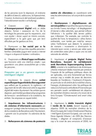 85
La Barcelona que funciona Fem-ho per BCN
de les persones (com la depressió, el síndrome
de dèficit d’atenció, addiccions, la hiperactivitat,
l’insomni, la disminució del rendiment acadèmic,
l’abandonament escolar o el bullying).
4. Crearem una Oficina
d’Acompanyament Digital amb un doble
objectiu: formar i assessorar en l’ús de la
tecnologia les persones que ho requereixin, així
com ajudar i donar suport en tràmits concrets,
especialment a la gent gran que pot tenir
dificultats per fer gestions en línia.
5. Promourem un bo social per a la
tecnologia per tal que totes aquelles persones i
famílies vulnerables puguin tenir accés a internet
i tinguin a disposició tauletes i ordinadors.
6. Prepararem una llista d’apps verificades
que funcionin amb una interfície simple i que
garanteixin una plena accessibilitat per a totes
les persones.
Propostes per a un govern municipal
intel·ligent i digital
1. Impulsarem la creació d’una unitat
específicaperlagestiódelaciberseguretat
que vetllarà per la protecció, la vigilància i el
seguiment de tot allò relacionat amb la seguretat
digital del mateix Ajuntament i les entitats que en
depenen, però també que desenvolupi programes
de formació i sensibilització a la ciutadania, les
entitats i les empreses en aquest àmbit.
2. Impulsarem les infraestructures i
els sistemes d’informació necessaris per
assegurar i protegir totes les transaccions i tràmits
de la ciutadania de Barcelona amb l’Ajuntament,
i garantir així la privacitat i la sobirania de les
dades.
3. Reforçarem els sistemes de protecció
contra els ciberatacs en coordinació amb
totes les administracions i el conjunt de la societat
civil.
4. Gestionarem i digitalitzarem els
serveispúblicstotaprofitantlesoportunitatsque
ens brinda l’avenç tecnològic i el desplegament
d’internet a altes velocitats, que permet millorar
l’eficiència i la qualitat dels serveis públics
que s’ofereixen. Per exemple, per controlar la
qualitat de l’aire, la temperatura i altres factors
ambientals, com també per instal·lar sensors
sobre l’enllumenat que detectin la presència
de vianants i incrementin o disminueixin la
intensitat quan convé, o sensors per saber quan
els contenidors estan plens o quan una via està
saturada de vehicles.
5. Impulsarem el projecte Digital Twins
Barcelona, buscant la col·laboració
amb Barcelona Supercomputing Center
(BSC), orientat a la modelització de dinàmiques
urbanes mitjançant dades massives per preveure
l’impacte de les polítiques públiques abans de
ser aplicades, una eina fonamental per fer-nos
avançar cap a models de presa de decisions
basades en l’evidència i l’avaluació d’impacte,
en particular en els àmbits de la mobilitat urbana,
l’energia, el planejament urbà i les polítiques de
reducció d’emissions amb efecte d’hivernacle que
ens permetin assolir veritablement els objectius
de neutralitat climàtica marcats a la missió de la
Unió Europea “Climate-neutral and smart cities
Mission”.
6. Impulsarem la doble transició digital
i verda de la ciutat, donant resposta als
objectius 2030 de neutralitat climàtica de la
Missió Europea de Ciutats Climàticament Neutres
i Intel·ligents (Comissió Europea), així com de la
Nova Agenda Urbana i els ODS (les Nacions
Unides), i afegirem el compromís d’avançar
cap a la ciutat de zero emissions el 2050, tot
 