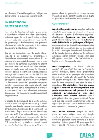 86
La Barcelona que funciona Fem-ho per BCN
treballant amb l’Àrea Metropolitana, la Diputació
de Barcelona i el Govern de la Generalitat.
LA BARCELONA
CIUTAT DE DADES
Més enllà de l’estricte vot cada quatre anys,
la ciutadania reclama més drets democràtics,
veritables espais de participació, millor accés a
la informació, més transparència i nous models
de governança i d’administració que permetin
relacionar-se amb la ciutadania i les entitats
d’una manera més directa i efectiva.
Des de les institucions hem de poder donar
resposta a les expectatives, preferències i
demandes de la majoria de la ciutadania. És per
això que el nostre model de govern obert aposta
per millorar la confiança ciutadana tot oferint
una millor atenció als barcelonins i barcelonines.
Volem un model que, més enllà de difondre i
facilitar l’accés a la informació pública, integri la
intel·ligència col·lectiva al procés d’elaboració
de les polítiques públiques mitjançant processos
participatius i obri les dades a la ciutadania
i a les entitats públiques i privades per poder
afrontar conjuntament els reptes globals. Així
doncs, apostem per la transparència, el diàleg i
la participació com a part inherent de la manera
de governar i per integrar la ciutadania al model
de governança.
El procés de digitalització de la gestió pública
continua sent una oportunitat única per crear
noves formes de relacionar-se amb els ciutadans
a través de les tecnologies de la informació i la
comunicació. És per això que tenim clar que cal
anar més enllà i ser més ambiciosos, sobretot
amb vista al potencial transformador de les
dades i, molt especialment, de les dades obertes.
Cal, doncs, fer una aposta ferma per unir aquest
procés de digitalització amb les polítiques de
govern obert, tot garantint un acompanyament
integral per poder garantir que la bretxa digital
no perjudiqui cap barceloní ni barcelonina.
Què defensem?
Més i millor participació per millorar el nostre
model de governança col·laborativa i la presa
de decisions a partir d’informació objectiva i
d’evidències. Apostem per una millor
participació i compromís de la ciutadania
en la definició de les polítiques públiques,
creant espais de participació efectius i potenciant
la gestió del coneixement per fer més propera
la política municipal. Només amb la implicació
de la ciutadania en tot el cicle de les polítiques
públiques podrem millorar l’eficàcia de l’acció
del govern municipal i de l’Administració i
legitimar, així, les seves decisions.
Més transparència per il·lustrar amb més
precisió allò que s’està fent des de l’acció del
govern municipal, l’estat d’una problemàtica
o els resultats de les polítiques del Consistori.
Garantirem l’accés a la informació de l’activitat
del govern municipal i de l’Administració, així
com la seva comprensió per part de tota la
ciutadania. Els ciutadans han de poder
seguir i avaluar el desplegament dels
projectes aprovats pel govern i la seva
execució pressupostària, així com
l’activitat dels nostres electes, com a
principi bàsic d’un bon govern municipal. És per
això que més enllà del compliment de la llei, cal
regir-se pels principis i valors de la transparència
com una actitud i manera de governar.
Més dades obertes perquè les dades
(quan es comparteixen amb una àmplia
constel·lació d’actors) impacten positivament a
l’hora de gestionar reptes comuns o d’assolir
objectius d’interès general. El gran repte és la
incorporació de manera sistemàtica de
 