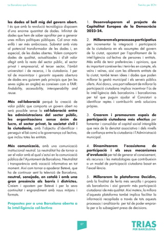 87
La Barcelona que funciona Fem-ho per BCN
les dades al bell mig del govern obert.
I és que amb la revolució tecnològica disposem
d’una enorme quantitat de dades. Infinitat de
dades que hem de saber aprofitar per a generar
unes millors polítiques públiques. Cal anar més
enllà i ser més ambiciosos. Sobretot amb vista
al potencial transformador de les dades i, en
especial, de les dades obertes. Volem compartir
dades de qualitat, actualitzades i d’alt valor
afegit amb la resta del sector públic, el sector
privat i empresarial, el tercer sector, l’àmbit
universitari i de recerca, i la ciutadania. I per
tal de maximitzar i garantir aquesta obertura
de dades ens guiarem pels principis que (en les
seves sigles en anglès) es coneixen com a FAIR:
findability, accessibility, interoperability and
reuse.
Més col·laboració perquè la creació de
valor públic que comporta un govern obert no
serà possible sense la col·laboració entre
les administracions del sector públic,
les organitzacions sense ànim de
lucre, el sector privat, la societat civil i
la ciutadania, amb l’objectiu d’identificar i
perseguir el bé comú o la governança col·lectiva,
que inclou totes les entitats.
Més comunicació, amb una comunicació
institucional neutral. La neutralitat ha de tornar a
ser el valor amb el qual s’actuï en la comunicació
pública de l’Ajuntament de Barcelona. Neutralitat
i transparència amb vocació informativa en tot
moment. Així com tornar a apoderar Betevé, que
ha de continuar sent la televisió de Barcelona,
neutral, sanejada, en català i amb una
gran presència als barris i districtes.
Creiem i apostem per Betevé i per la seva
continuïtat i engrandiment amb nous mitjans i
formats.
Propostes per a una Barcelona oberta a
la intel·ligència col·lectiva
1. Desenvoluparem el projecte de
Capitalitat Europea de la Democràcia
2023-24.
2. Milloraremelsprocessosparticipatius
per incrementar la integració i participació
de la ciutadania en els assumptes del govern
de la ciutat, apostant per l’aprofitament de la
intel·ligència col·lectiva de persones i entitats.
Més enllà de tenir preferències i opinions, que
és important conèixer-les i tenir-les en compte, els
veïns i veïnes, així com les diferents entitats de
la ciutat, també tenen idees i dades que poden
millorar la gestió municipal i els serveis públics
oferts. Així doncs, una part rellevant de millorar la
participació ciutadana implica incentivar l’ús de
la intel·ligència dels barcelonins i barcelonines
per tal que puguin ajudar el Consistori a
identificar reptes i contribuir-hi amb solucions
pròpies.
3. Crearem i promourem espais de
participació ciutadana més efectius per
fomentar i consolidar el capital social intangible
que neix de la densitat associativa i dels nivells
de confiança entre la ciutadania i l’Administració
municipal.
4. Dinamitzarem l’ecosistema de
participació i els seus mecanismes
d’avaluació per tal de generar el coneixement,
els recursos i les metodologies que contribueixin
a un model de participació ciutadana basat en
l’excel·lència.
5. Millorarem la plataforma Decidim,
amb la finalitat de fer-la més senzilla i propera
als barcelonins i així garantir més participació
ciutadana i de més qualitat. Així mateix, la millora
d’aquesta plataforma també implica facilitar la
informació recopilada a través de tots aquests
processos i analitzar-la per tal de poder emprar-
la per a la subsegüent presa de decisions.
 