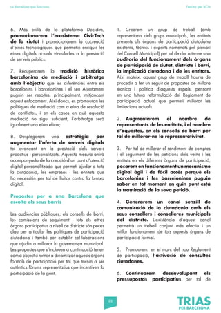 88
La Barcelona que funciona Fem-ho per BCN
6. Més enllà de la plataforma Decidim,
promocionarem l’ecosistema CivicTech
de la ciutat i promocionarem la cocreació
d’eines tecnològiques que permetin enriquir les
eines digitals actuals vinculades a la prestació
de serveis públics.
7. Recuperarem la tradició històrica
barcelonina de mediació i arbitratge
amb l’objectiu que les diferències entre els
barcelonins i barcelonines i el seu Ajuntament
puguin ser resoltes, principalment, mitjançant
aquest enfocament. Així doncs, es promouran les
polítiques de mediació com a eina de resolució
de conflictes, i en els casos en què aquesta
mediació no sigui suficient, l’arbitratge serà
igualment una eina eficaç.
8. Desplegarem una estratègia per
augmentar l’oferta de serveis digitals
tot avançant en la prestació dels serveis
proactius i personalitzats. Aquesta mesura anirà
acompanyada de la creació d’un punt d’atenció
digital personalitzada que permeti ajudar a tota
la ciutadania, les empreses i les entitats que
ho necessitin per tal de lluitar contra la bretxa
digital.
Propostes per a una Barcelona que
escolta els seus barris
Les audiències públiques, els consells de barri,
les comissions de seguiment i tots els altres
òrgans participatius a nivell de districte són peces
clau per articular les polítiques de participació
ciutadana i també per establir col·laboracions
que ajudin a millorar la governança municipal.
Les propostes que s’inclouen a continuació tenen
com a objectiu tornar a dinamitzar aquests òrgans
formals de participació per tal que tornin a ser
autèntics fòrums representatius que incentiven la
participació de la gent.
1. Crearem un grup de treball (amb
representants dels grups municipals, les entitats
presents als òrgans de participació ciutadana
existents, tècnics i experts nomenats pel plenari
del Consell Municipal) per tal de dur a terme una
auditoria del funcionament dels òrgans
de participació de ciutat, districte i barri,
la implicació ciutadana i de les entitats.
Així mateix, aquest grup de treball hauria de
procedir a fer un seguit de propostes de millora
tècnica i política d’aquests espais, pensant
en una futura reformulació del Reglament de
participació actual que permeti millorar les
limitacions actuals.
2. Augmentarem el nombre de
representants de les entitats, i el nombre
d’aquestes, en els consells de barri per
tal de millorar-ne la representativitat.
3. Per tal de millorar el rendiment de comptes
i el seguiment de les peticions dels veïns i les
entitats en els diferents òrgans de participació,
posarem en funcionament un mecanisme
digital àgil i de fàcil accés perquè els
barcelonins i les barcelonines puguin
saber en tot moment en quin punt està
la tramitació de la seva petició.
4. Generarem un canal senzill de
comunicació de la ciutadania amb els
seus consellers i conselleres municipals
del districte. L’existència d’aquest canal
permetrà un treball conjunt més efectiu i un
millor funcionament de tots aquests òrgans de
participació formal.
5. Promourem, en el marc del nou Reglament
de participació, l’activació de consultes
ciutadanes.
6. Continuarem desenvolupant els
pressupostos participatius per tal de
 