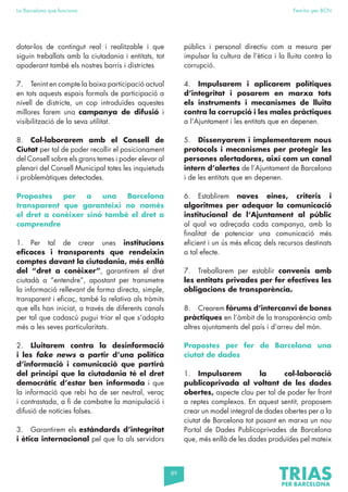 89
La Barcelona que funciona Fem-ho per BCN
dotar-los de contingut real i realitzable i que
siguin treballats amb la ciutadania i entitats, tot
apoderant també els nostres barris i districtes
7. Tenint en compte la baixa participació actual
en tots aquests espais formals de participació a
nivell de districte, un cop introduïdes aquestes
millores farem una campanya de difusió i
visibilització de la seva utilitat.
8. Col·laborarem amb el Consell de
Ciutat per tal de poder recollir el posicionament
del Consell sobre els grans temes i poder elevar al
plenari del Consell Municipal totes les inquietuds
i problemàtiques detectades.
Propostes per a una Barcelona
transparent que garanteixi no només
el dret a conèixer sinó també el dret a
comprendre
1. Per tal de crear unes institucions
eficaces i transparents que rendeixin
comptes davant la ciutadania, més enllà
del “dret a conèixer”, garantirem el dret
ciutadà a “entendre”, apostant per transmetre
la informació rellevant de forma directa, simple,
transparent i eficaç, també la relativa als tràmits
que ells han iniciat, a través de diferents canals
per tal que cadascú pugui triar el que s’adapta
més a les seves particularitats.
2. Lluitarem contra la desinformació
i les fake news a partir d’una política
d’informació i comunicació que partirà
del principi que la ciutadania té el dret
democràtic d’estar ben informada i que
la informació que rebi ha de ser neutral, veraç
i contrastada, a fi de combatre la manipulació i
difusió de notícies falses.
3. Garantirem els estàndards d’integritat
i ètica internacional pel que fa als servidors
públics i personal directiu com a mesura per
impulsar la cultura de l’ètica i la lluita contra la
corrupció.
4. Impulsarem i aplicarem polítiques
d’integritat i posarem en marxa tots
els instruments i mecanismes de lluita
contra la corrupció i les males pràctiques
a l’Ajuntament i les entitats que en depenen.
5. Dissenyarem i implementarem nous
protocols i mecanismes per protegir les
persones alertadores, així com un canal
intern d’alertes de l’Ajuntament de Barcelona
i de les entitats que en depenen.
6. Establirem noves eines, criteris i
algoritmes per adequar la comunicació
institucional de l’Ajuntament al públic
al qual va adreçada cada campanya, amb la
finalitat de potenciar una comunicació més
eficient i un ús més eficaç dels recursos destinats
a tal efecte.
7. Treballarem per establir convenis amb
les entitats privades per fer efectives les
obligacions de transparència.
8. Crearem fòrums d’intercanvi de bones
pràctiques en l’àmbit de la transparència amb
altres ajuntaments del país i d’arreu del món.
Propostes per fer de Barcelona una
ciutat de dades
1. Impulsarem la col·laboració
publicoprivada al voltant de les dades
obertes, aspecte clau per tal de poder fer front
a reptes complexos. En aquest sentit, proposem
crear un model integral de dades obertes per a la
ciutat de Barcelona tot posant en marxa un nou
Portal de Dades Publicoprivades de Barcelona
que, més enllà de les dades produïdes pel mateix
 