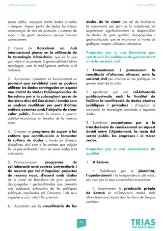90
La Barcelona que funciona Fem-ho per BCN
sector públic, incorpori també dades privades
i cíviques. Aquest portal de dades ha d’anar
acompanyat de tots els protocols i sistemes de
suport i de gestió necessaris perquè funcioni
correctament.
2. Farem de Barcelona un hub
internacional pioner en la utilització de
la tecnologia blockchain, que és la que
garanteix un ús correcte i la governabilitat d’altres
tecnologies, com la intel·ligència artificial o el
metavers.
3. Aprovarem i posarem en funcionament un
protocol que estableixi com es podran
utilitzar les dades contingudes en aquest
nou Portal de Dades Publicoprivades de
Barcelona per a la subsegüent presa de
decisions dins del Consistori, i també com
es podran reutilitzar per part d’altres
entitats externes amb l’objectiu de crear
valor públic, fomentar la recerca i generar
activitat econòmica en benefici de la mateixa
ciutat.
4. Crearem un programa de suport a les
entitats que contribueixin a fomentar
la cultura de dades a través de diferents
disciplines, així com a les entitats que vulguin
fer un pas endavant i obrir les seves dades a la
ciutadania.
5. Promocionarem programes de
col·laboració amb centres universitaris i
de recerca per tal d’impulsar projectes
de recerca nous, d’acord amb dades
de la ciutat de Barcelona de gran qualitat,
desagregades i geolocalitzades que permetin
una avaluació exhaustiva de les polítiques
públiques impulsades pel Consistori i els seus
impactes a curt, mitjà i llarg termini.
6. Apostarem per la visualització de les
dades de la ciutat per tal de facilitar-ne
la comprensió per part de la ciutadania, tot
augmentant significativament la disponibilitat
de dades de gran qualitat, desagregades i
geolocalitzades que es mostraran a través de
gràfiques, mapes i dibuixos interactius.
Propostes per a una Barcelona que
construeix les polítiques de govern obert
amb la societat civil
1. Fomentarem i promourem la
constitució d’aliances eficaces amb la
societat civil per avançar en les polítiques de
govern obert de la ciutat.
2. Apostarem per una col·laboració
publicoprivada amb la finalitat de
facilitar la reutilització de dades obertes
(públiques i privades) i d’impulsar la
innovació en tecnologia vinculada a aquestes
dades.
3. Establirem mecanismes per a la
transferència de coneixement en aquest
àmbit entre l’Ajuntament, la resta del
sector públic, les empreses i el tercer
sector.
Propostes per a una comunicació de
qualitat
1. A Betevé:
I. Treballarem per la pluralitat,
l’apoderament i la independència del mitjà,
així com per la seva sostenibilitat econòmica.
II. Incentivarem la producció pròpia
de Betevé en col·laboració, també, amb
altres televisions locals dels territoris de llengua
catalana.
 