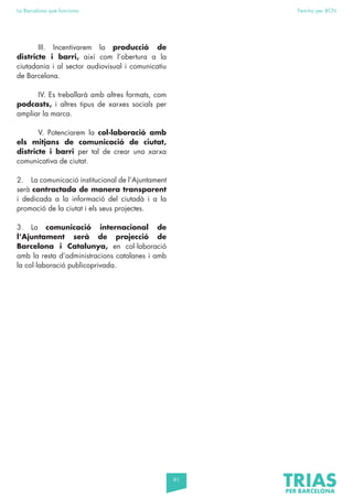 91
La Barcelona que funciona Fem-ho per BCN
		III. Incentivarem la producció de
districte i barri, així com l’obertura a la
ciutadania i al sector audiovisual i comunicatiu
de Barcelona.
		 IV. Es treballarà amb altres formats, com
podcasts, i altres tipus de xarxes socials per
ampliar la marca.
		 V. Potenciarem la col·laboració amb
els mitjans de comunicació de ciutat,
districte i barri per tal de crear una xarxa
comunicativa de ciutat.
2. La comunicació institucional de l’Ajuntament
serà contractada de manera transparent
i dedicada a la informació del ciutadà i a la
promoció de la ciutat i els seus projectes.
3. La comunicació internacional de
l’Ajuntament serà de projecció de
Barcelona i Catalunya, en col·laboració
amb la resta d’administracions catalanes i amb
la col·laboració publicoprivada.
 