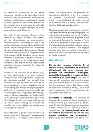 93
La Barcelona que funciona Fem-ho per BCN
La creació de riquesa que fan els agents
econòmics i socials són la base sobre la qual
descansa l’estat del benestar i es fonamenten les
polítiques socials. Només es pot repartir riquesa
si abans aquesta ha estat creada. Per això és
tan important generar entorns que permetin a la
societat en el seu conjunt desplegar tot el seu
potencial de creació de riquesa.
Per això és tan important disposar d’una
dimensió no només suficient, sinó òptima,
de les infraestructures de comunicacions,
telecomunicacions i educatives, així com d’una
política pública que afavoreixi la consolidació de
clústers empresarials i professionals, i dels centres
de recerca i transferència de coneixement. Només
si milloren amb constància la competitivitat del
teixit empresarial de Barcelona podrem seguir
defensant i promovent el progrés econòmic i
social de la ciutat, en un context internacional
competitiu i molt exigent, en què cada vegada
més ciutats i regions disputen la lliga global de
la competitivitat.
Barcelona s’ha consolidat en els darrers anys,
en bona part gràcies a la seva capitalitat
emergent com a ciutat de grans fires i congressos
de rellevància mundial, com un dels hubs
internacionals més importants en l’àmbit de les
noves tecnologies. La nova geopolítica que es
deriva de la guerra d’Ucraïna reforça la capitalitat
de Barcelona com a ciutat neutral per acollir més
i millors grans fires i congressos d’àmbit global.
Això és cada cop més evident, atès que la posició
de les principals ciutats dels Estats Units i de la
Xina rivals de Barcelona en aquest àmbit, en tant
que són dos països cada cop més enfrontats, les
invalida com a seus globals i les redueix a ser
només capitals regionals.
Lamentablement, el govern municipal actual ha
percebut la creació d’ocupació i les oportunitats
empresarials i de negoci com l’enemic a
abatre. Per aquest motiu, les polítiques de
decreixement econòmic, el fre a la captació
de projectes internacionals empresarials
d’èxit i la criminalització de sectors com el
de l’automobilisme o el turístic, han estat trets
distintius de la seva agenda política.
Nosaltres apostem per un creixement econòmic
intel·ligent i sostenible que impulsi el progrés i la
millora dels estàndards de vida per als ciutadans
i les ciutadanes de Barcelona. El govern actual
de la ciutat de Barcelona ha fracassat a l’hora
d’aplicar les polítiques públiques per la manca
d’anàlisi prèvia a l’aplicació de qualsevol mesura
i la falta d’avaluació posterior. S’han engegat
mesures sense tenir en compte ni informes ni
estudis que avaluïn els impactes de les mesures a
en l’àmbit econòmic.
Què defensem?
Un ús dels recursos eficients. En el
context actual, Barcelona ha d’utilitzar
eficientment els seus recursos per
generar un creixement intel·ligent,
sostenible, integrador i creador de llocs
de treball d’alt valor afegit. Cal crear un
marc social i institucional que impulsi un canvi
cap a una economia eficient en l’ús dels recursos
i en l’impacte amb l’entorn. Cal millorar també
en l’eficiència econòmica interna, i en aquest
sentit proposem una auditoria general interna de
l’Ajuntament de Barcelona.
Recuperar el lideratge. Cal recuperar el
lideratge de la ciutat en termes econòmics i
l’índex d’inversió que s’ha perdut en els darrers
anys. Barcelona ha deixat anar grans oportunitats
d’àmbit internacional en matèria d’inversió i
competitivitat. La internacionalització de
l’economia barcelonina ha de fer una
aposta estratègica per l’exportació i
promoció de talent barceloní, així com per la
 