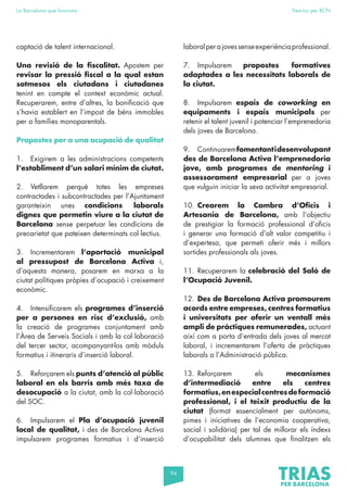 94
La Barcelona que funciona Fem-ho per BCN
captació de talent internacional.
Una revisió de la fiscalitat. Apostem per
revisar la pressió fiscal a la qual estan
sotmesos els ciutadans i ciutadanes
tenint en compte el context econòmic actual.
Recuperarem, entre d’altres, la bonificació que
s’havia establert en l’impost de béns immobles
per a famílies monoparentals.
Propostes per a una ocupació de qualitat
1. Exigirem a les administracions competents
l’establiment d’un salari mínim de ciutat.
2. Vetllarem perquè totes les empreses
contractades i subcontractades per l’Ajuntament
garanteixin unes condicions laborals
dignes que permetin viure a la ciutat de
Barcelona sense perpetuar les condicions de
precarietat que pateixen determinats col·lectius.
3. Incrementarem l’aportació municipal
al pressupost de Barcelona Activa i,
d’aquesta manera, posarem en marxa a la
ciutat polítiques pròpies d’ocupació i creixement
econòmic.
4. Intensificarem els programes d’inserció
per a persones en risc d’exclusió, amb
la creació de programes conjuntament amb
l’Àrea de Serveis Socials i amb la col·laboració
del tercer sector, acompanyant-los amb mòduls
formatius i itineraris d’inserció laboral.
5. Reforçarem els punts d’atenció al públic
laboral en els barris amb més taxa de
desocupació a la ciutat, amb la col·laboració
del SOC.
6. Impulsarem el Pla d’ocupació juvenil
local de qualitat, i des de Barcelona Activa
impulsarem programes formatius i d’inserció
laboralperajovessenseexperiènciaprofessional.
7. Impulsarem propostes formatives
adaptades a les necessitats laborals de
la ciutat.
8. Impulsarem espais de coworking en
equipaments i espais municipals per
retenir el talent juvenil i potenciar l’emprenedoria
dels joves de Barcelona.
9. Continuaremfomentantidesenvolupant
des de Barcelona Activa l’emprenedoria
jove, amb programes de mentoring i
assessorament empresarial per a joves
que vulguin iniciar la seva activitat empresarial.
10. Crearem la Cambra d’Oficis i
Artesania de Barcelona, amb l’objectiu
de prestigiar la formació professional d’oficis
i generar una formació d’alt valor competitiu i
d’expertesa, que permeti oferir més i millors
sortides professionals als joves.
11. Recuperarem la celebració del Saló de
l’Ocupació Juvenil.
12. Des de Barcelona Activa promourem
acords entre empreses, centres formatius
i universitats per oferir un ventall més
ampli de pràctiques remunerades, actuant
així com a porta d’entrada dels joves al mercat
laboral, i incrementarem l’oferta de pràctiques
laborals a l’Administració pública.
13. Reforçarem els mecanismes
d’intermediació entre els centres
formatius,enespecialcentresdeformació
professional, i el teixit productiu de la
ciutat (format essencialment per autònoms,
pimes i iniciatives de l’economia cooperativa,
social i solidària) per tal de millorar els índexs
d’ocupabilitat dels alumnes que finalitzen els
 
