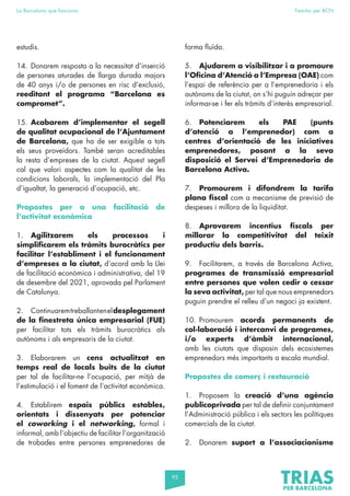 95
La Barcelona que funciona Fem-ho per BCN
estudis.
14. Donarem resposta a la necessitat d’inserció
de persones aturades de llarga durada majors
de 40 anys i/o de persones en risc d’exclusió,
reeditant el programa “Barcelona es
compromet”.
15. Acabarem d’implementar el segell
de qualitat ocupacional de l’Ajuntament
de Barcelona, que ha de ser exigible a tots
els seus proveïdors. També seran acreditables
la resta d’empreses de la ciutat. Aquest segell
cal que valori aspectes com la qualitat de les
condicions laborals, la implementació del Pla
d’igualtat, la generació d’ocupació, etc.
Propostes per a una facilitació de
l’activitat econòmica
1. Agilitzarem els processos i
simplificarem els tràmits burocràtics per
facilitar l’establiment i el funcionament
d’empreses a la ciutat, d’acord amb la Llei
de facilitació econòmica i administrativa, del 19
de desembre del 2021, aprovada pel Parlament
de Catalunya.
2. Continuaremtreballanteneldesplegament
de la finestreta única empresarial (FUE)
per facilitar tots els tràmits burocràtics als
autònoms i als empresaris de la ciutat.
3. Elaborarem un cens actualitzat en
temps real de locals buits de la ciutat
per tal de facilitar-ne l’ocupació, per mitjà de
l’estimulació i el foment de l’activitat econòmica.
4. Establirem espais públics estables,
orientats i dissenyats per potenciar
el coworking i el networking, formal i
informal, amb l’objectiu de facilitar l’organització
de trobades entre persones emprenedores de
forma fluïda.
5. Ajudarem a visibilitzar i a promoure
l’Oficina d’Atenció a l’Empresa (OAE) com
l’espai de referència per a l’emprenedoria i els
autònoms de la ciutat, on s’hi puguin adreçar per
informar-se i fer els tràmits d’interès empresarial.
6. Potenciarem els PAE (punts
d’atenció a l’emprenedor) com a
centres d’orientació de les iniciatives
emprenedores, posant a la seva
disposició el Servei d’Emprenedoria de
Barcelona Activa.
7. Promourem i difondrem la tarifa
plana fiscal com a mecanisme de previsió de
despeses i millora de la liquiditat.
8. Aprovarem incentius fiscals per
millorar la competitivitat del teixit
productiu dels barris.
9. Facilitarem, a través de Barcelona Activa,
programes de transmissió empresarial
entre persones que volen cedir o cessar
la seva activitat, per tal que nous emprenedors
puguin prendre el relleu d’un negoci ja existent.
10. Promourem acords permanents de
col·laboració i intercanvi de programes,
i/o experts d’àmbit internacional,
amb les ciutats que disposin dels ecosistemes
emprenedors més importants a escala mundial.
Propostes de comerç i restauració
1. Proposem la creació d’una agència
publicoprivada per tal de definir conjuntament
l’Administració pública i els sectors les polítiques
comercials de la ciutat.
2. Donarem suport a l’associacionisme
 