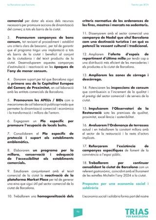 96
La Barcelona que funciona Fem-ho per BCN
comercial per dotar els eixos dels recursos
necessaris per promoure accions de dinamització
del comerç a tots els barris de la ciutat.
3. Promourem campanyes de bons
consum, tot revisant el procediment i establint
uns criteris clars de bescanvi, per tal de garantir
que el programa tingui una implantació a tots
els barris de la ciutat i beneficiï al conjunt
de la ciutadania i del teixit productiu de la
ciutat. Desenvoluparem aquestes campanyes
d’estimulació i reactivació en les èpoques de
l’any de menor consum.
4. Donarem suport per tal que Barcelona sigui
la primera seu de la Capitalitat Europea
del Comerç de Proximitat, en col·laboració
amb les entitats comercials de Barcelona.
5. Promourem les APEUs / BIDs com a
mecanismes de col·laboració publicoprivada que
permeten la dinamització comercial i econòmica
i la transformació i millora de l’entorn.
6. Engegarem un Pla específic per
promoure l’ocupació de locals buits.
7. Consolidarem el Pla específic de
protecció i suport als establiments
emblemàtics.
8. Elaborarem un programa per la
millora, conservació i adequació
de l’accessibilitat als establiments
comercials.
9. Estudiarem conjuntament amb el teixit
comercial de la ciutat la reactivació de la
plataforma Market Place per tal de generar
una eina que sigui útil pel sector comercial de la
ciutat de Barcelona.
10. Treballarem una homogeneïtzació dels
criteris normatius de les ordenances de
les fires, mostres i mercats no sedentaris.
11. Dissenyarem amb el sector comercial una
campanya de Nadal que situï Barcelona
com una destinació turística i en què es
potenciï la vessant cultural i tradicional.
12. Ampliarem l’oferta d’espais de
repartiment d’última milla per tendir cap a
una distribució més eficient de les mercaderies i
els productes a la ciutat de Barcelona.
13. Ampliarem les zones de càrrega i
descàrrega.
14. Potenciarem les inspeccions de consum
que contribueixin a l’increment de la qualitat i
el prestigi del sector comercial i de serveis de la
ciutat.
15. Impulsarem l’Observatori de la
Restauració sota les premisses de qualitat,
proximitat, excel·lència i sostenibilitat.
16. Avaluarem l’Ordenança de terrasses
actual i en treballarem la constant millora amb
el sector de la restauració i la resta d’actors
implicats.
17. Reforçarem l’existència de
campanyes específiques de foment de la
convivència a l’espai públic.
18. Treballarem per continuar
consolidant la ciutat de Barcelona com un
referent gastronòmic, coincidint amb el lliurament
de les estrelles Michelin l’any 2024 a la ciutat.
Propostes per una economia social i
soldirària
L’economia social i solidària forma part del nostre
 