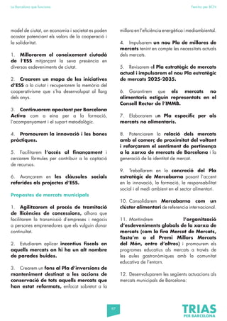 97
La Barcelona que funciona Fem-ho per BCN
model de ciutat, on economia i societat es poden
acostar potenciant els valors de la cooperació i
la solidaritat.
1. Millorarem el coneixement ciutadà
de l’ESS mitjançant la seva presència en
diversos esdeveniments de ciutat.
2. Crearem un mapa de les iniciatives
d’ESS a la ciutat i recuperarem la memòria del
cooperativisme que s’ha desenvolupat al llarg
dels anys.
3. Continuarem apostant per Barcelona
Activa com a eina per a la formació,
l’acompanyament i el suport metodològic.
4. Promourem la innovació i les bones
pràctiques.
5. Facilitarem l’accés al finançament i
cercarem fòrmules per contribuir a la captació
de recursos.
6. Avançarem en les clàusules socials
referides als projectes d’ESS.
Propostes de mercats municipals
1. Agilitzarem el procés de tramitació
de llicències de concessions, alhora que
facilitarem la transmissió d’empreses i negocis
a persones emprenedores que els vulguin donar
continuïtat.
2. Estudiarem aplicar incentius fiscals en
aquells mercats on hi ha un alt nombre
de parades buides.
3. Crearem un fons al Pla d’inversions de
manteniment destinat a les accions de
conservació de tots aquells mercats que
han estat reformats, enfocat sobretot a la
millora en l’eficiència energètica i mediambiental.
4. Impulsarem un nou Pla de millores de
mercats tenint en compte les necessitats actuals
dels mercats.
5. Revisarem el Pla estratègic de mercats
actual i impulsarem el nou Pla estratègic
de mercats 2025-2035.
6. Garantirem que els mercats no
alimentaris estiguin representats en el
Consell Rector de l’IMMB.
7. Elaborarem un Pla específic per als
mercats no alimentaris.
8. Potenciarem la relació dels mercats
amb el comerç de proximitat del voltant
i reforçarem el sentiment de pertinença
a la xarxa de mercats de Barcelona i la
generació de la identitat de mercat.
9. Treballarem en la concreció del Pla
estratègic de Mercabarna posant l’accent
en la innovació, la formació, la responsabilitat
social i el medi ambient en el sector alimentari.
10. Consolidarem Mercabarna com un
clúster alimentari de referencia internacional.
11. Mantindrem l’organització
d’esdeveniments globals de la xarxa de
mercats (com la fira Mercat de Mercats,
Tasta’m o el Premi Millors Mercats
del Món, entre d’altres) i promourem els
programes educatius als mercats a través de
les aules gastronòmiques amb la comunitat
educativa de l’entorn.
12. Desenvoluparem les següents actuacions als
mercats municipals de Barcelona:
 