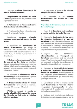 98
La Barcelona que funciona Fem-ho per BCN
I. Iniciarem un Pla de dinamització del
mercat de la Barceloneta.
II. Repensarem el mercat de Santa
Caterina juntament amb els paradistes i amb
l’aportació dels veïns.
III. Reformarem la façana del carrer
Alí Bei del mercat del Fort Pienc.
IV. Finalitzarem la reforma i dinamitzarem el
mercat de la Sagrada Família.
V. Ampliarem mesures d’estalvi
energètic estructural al mercat de Sant
Antoni.
VI. Impulsarem una remodelació del
mercat d’Hostafrancs que inclogui les
actuacions de manteniment necessàries.
Consensuarem amb les concessionàries l’ús de
l’espai lliure, de manera que reverteixi en la
dinamització.
VII.Retirarem les estructures d’amiant
del mercat de les Corts per instal·lar-hi
plaques fotovoltaiques i iniciarem un estudi per
habilitar l’altell com a lloc de trobada per a fer-hi
activitats, xerrades i seminaris relacionats amb
l’alimentació i la salut.
VIII. Estudiarem la reforma del mercat
de Galvany per tal de modernitzar-lo i aprofitar
l’espai per ubicar-hi algun equipament.
IX. Executarem les obres del mercat
de l’Abaceria i farem un pla de reactivació
comercial dels comerços del voltant.
X.Vetllarem perquè el procés de
trasllat a la ubicació temporal del mercat
de l’Estrella es faci amb la màxima
celeritat possible.
XI. Executarem el projecte de reforma
integral del mercat d’Horta.
XII. Treballarem en un projecte
d’actualització del mercat de Ciutat
Meridiana.
Propostes de Barcelona, hub econòmic
del sud d’Europa
1. Farem de la Barcelona metropolitana
la capital logística del sud d’Europa.
2. Exigirem la finalització de les obres
del Corredor Mediterrani al port de
Barcelona, a l’antiga llera del riu Llobregat, una
obra essencial per descarbonitzar el transport
de mercaderies a Catalunya, descongestionar
el trànsit a l’AP-7 i millorar la sostenibilitat i la
competitivitat de les empreses catalanes.
3. Exigirem les connexions
intercontinentals a l’aeroport de
Barcelona, especialment amb les principals
ciutats d’Àsia i Amèrica, que la ciutat necessita
per a competir en igualtat de condicions a la
lliga de les ciutats globals més innovadores.
4. Facilitarem la generació de consensos
al voltant de l’estratègia de creixement
de Fira de Barcelona, en tant que motor de
fires i congressos globals de referència, sobretot
en aquells esdeveniments que més valor afegit
generin per a la ciutat.
5. Consolidarem la ciutat de Barcelona com a
ciutat de referència a l’hora de celebrar
congressos internacionals, i alhora
vetllarem perquè els seus beneficis reverteixin a
tots i cadascun dels districtes.
6. Vetllarem, amb la col·laboració de la resta
d’administracions públiques competents, per la
 