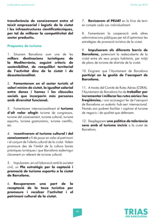 99
La Barcelona que funciona Fem-ho per BCN
transferència de coneixement entre el
teixit empresarial i logístic de la ciutat
i les infraestructures cientificotècniques,
per tal de millorar la competitivitat del
sector productiu.
Propostes de turisme
1. Situarem Barcelona com una de les
millors destinacions turístiques de
la Mediterrània, seguint criteris de
sostenibilitat, de reequilibri territorial
de l’activitat dins de la ciutat i de
desestacionalitat.
2. Fomentarem en el sector turístic el
salari mínim de ciutat, la igualtat salarial
entre dones i homes i les clàusules
socials que incorporin més persones
amb diversitat funcional.
3. Fomentarem internacionalment el turisme
d’alt valor afegit: turisme de congressos,
turisme del coneixement, turisme cultural, turisme
esportiu, turisme gastronòmic, turisme científic,
etc.
4. Incentivarem el turisme cultural i del
coneixement a fi de posar en valor el patrimoni
i el conjunt de l’oferta cultural de la ciutat. Volem
promoure des de l’àmbit de la cultura bones
pràctiques turístiques i que Barcelona esdevingui
clarament un referent de turisme cultural.
5. Impulsarem, en col·laboració amb la societat
civil, un Pla estratègic per la captació i
promoció de turisme esportiu a la ciutat
de Barcelona.
6. Recuperarem una part de la
recaptació de la taxa turística per
promoure i recolzar l’activitat i el
patrimoni cultural de la ciutat.
7. Revisarem el PEUAT en la línia de tenir
en compte cada cas individualment.
8. Fomentarem la cooperació amb altres
administracions públiques per tal d’optimitzar les
estratègies de promoció turística de la ciutat.
9. Impulsarem els diferents barris de
Barcelona, potenciant la redescoberta de la
ciutat entre els seus propis habitants, per mitjà
de plans de turisme de districte de la ciutat.
10. Exigirem que l’Ajuntament de Barcelona
participi en la gestió de l’aeroport de
Barcelona.
11. A través del Comitè de Rutes Aèries (CDRA),
l’Ajuntament de Barcelona ha de treballar per
incrementar i millorar les rutes aèries i les
freqüències, i així aconseguir fer de l’aeroport
de Barcelona un autèntic hub aeri internacional.
Només així podrem facilitar i captivar el turisme
de negocis i de qualitat que defensem.
12. Desplegarem una política de tolerància
zero amb el turisme incívic a la ciutat de
Barcelona.
 