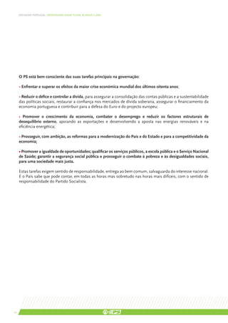 DEFENDER PORTUGAL | RESPONSABILIDADE PLENA, AGENDA CLARA




     O PS está bem consciente das suas tarefas principais na governação:

     • Enfrentar e superar os efeitos da maior crise económica mundial dos últimos oitenta anos;

     • Reduzir o défice e controlar a dívida, para assegurar a consolidação das contas públicas e a sustentabilidade
     das políticas sociais, restaurar a confiança nos mercados de dívida soberana, assegurar o financiamento da
     economia portuguesa e contribuir para a defesa do Euro e do projecto europeu;

     • Promover o crescimento da economia, combater o desemprego e reduzir os factores estruturais de
     desequilíbrio externo, apoiando as exportações e desenvolvendo a aposta nas energias renováveis e na
     eficiência energética;

     • Prosseguir, com ambição, as reformas para a modernização do País e do Estado e para a competitividade da
     economia;

     • Promover a igualdade de oportunidades; qualificar os serviços públicos, a escola pública e o Serviço Nacional
     de Saúde; garantir a segurança social pública e prosseguir o combate à pobreza e às desigualdades sociais,
     para uma sociedade mais justa.

     Estas tarefas exigem sentido de responsabilidade, entrega ao bem comum, salvaguarda do interesse nacional.
     E o País sabe que pode contar, em todas as horas mas sobretudo nas horas mais difíceis, com o sentido de
     responsabilidade do Partido Socialista.




10
 