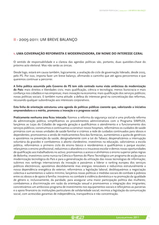 DEFENDER PORTUGAL | 2005-2011: UM BREVE BALANÇO




II - 2005-2011: um breve balanço


1. Uma governação reformista e modernizadora, em nome do interesse geral

O sentido de responsabilidade e a clareza das agendas políticas são, portanto, duas questões-chave do
próximo acto eleitoral. Mas não serão as únicas.

Desde logo, estará em causa também, logicamente, a avaliação do ciclo de governação liderado, desde 2005,
pelo PS. Por isso, importa fazer um breve balanço, afirmando o caminho que até agora percorremos e que
queremos continuar a percorrer.

A linha política assumida pelo Governo do PS tem sido centrada numa visão ambiciosa da modernização
do País: mais direitos e liberdades civis; mais qualificação, ciência e tecnologia; menos burocracia e mais
confiança nos cidadãos e nas empresas; mais inovação na economia; mais qualificação dos serviços públicos;
novas políticas sociais. E também numa atitude: a defesa do interesse geral na concretização das reformas,
recusando qualquer subordinação aos interesses corporativos.

Esta linha de orientação estruturou uma agenda de políticas públicas coerente que, valorizando a iniciativa
empreendedora e o mérito, promoveu a inovação e o progresso social.

Praticamente nenhuma área ficou intocada: fizemos a reforma da segurança social e uma profunda reforma
da administração pública; simplificámos os procedimentos administrativos com o Programa SIMPLEX,
lançámos as Lojas do Cidadão de segunda geração e qualificámos o atendimento e o funcionamento dos
serviços públicos; construímos e continuamos a construir novos hospitais, reformámos os cuidados de saúde
primários com as novas unidades de saúde familiar e criámos a rede de cuidados continuados para idosos e
dependentes; promovemos a venda de medicamentos fora das farmácias, aumentámos a quota de genéricos
e apostámos na prevenção da saúde, designadamente com a Lei do Tabaco; despenalizámos a interrupção
voluntária da gravidez e combatemos o aborto clandestino; investimos na educação, valorizámos a escola
pública, reformámos o primeiro ciclo do ensino básico e reordenámos e qualificámos o parque escolar;
relançámos o ensino profissional, reduzimos o abandono e o insucesso escolar e demos novas oportunidades
de qualificação aos trabalhadores no activo; promovemos o acesso e alinhámos o ensino superior pelas regras
de Bolonha; investimos como nunca na Ciência e fizemos do Plano Tecnológico um programa de acção para a
modernização tecnológica do País e para a generalização da utilização das novas tecnologias de informação;
subimos nos rankings internacionais da inovação e passámos a liderar o ranking europeu dos serviços
públicos electrónicos; apostámos decididamente mas energias renováveis e reduzimos estruturalmente a
nossa dependência energética do exterior; reformámos a legislação laboral, desbloqueámos a negociação
colectiva e aumentámos o salário mínimo; lançámos novas políticas e medidas sociais de combate à pobreza
entre os idosos e de apoio à família: inovámos no combate à violência doméstica e na promoção da igualdade
de género e, inclusivamente, da paridade, para assegurar uma maior participação política das mulheres;
combatemos a discriminação em razão da orientação sexual e promovemos a integração dos imigrantes;
concretizámos um ambicioso programa de investimento nos equipamentos sociais e reforçámos as parcerias
e o apoio financeiro às instituições particulares de solidariedade social; revimos a legislação da comunicação
social, com acrescidas garantias de independência, transparência e não concentração.




                                                                                        Legislativas 2011                15
 