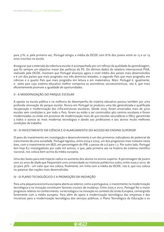 DEFENDER PORTUGAL | 2005-2011: UM BREVE BALANÇO




     para 31%, e, pela primeira vez, Portugal atingiu a média da OCDE com 81% dos jovens entre os 15 e os 19
     anos inscritos na escola.

     Assegurar que a extensão da cobertura escolar é acompanhada por um reforço da qualidade da aprendizagem,
     que foi sempre um objectivo maior das políticas do PS. Os últimos dados do relatório internacional PISA,
     realizado pela OCDE, mostram que Portugal alcançou agora o nível médio dos países mais desenvolvidos
     e é um dos países que mais progrediu nos três domínios testados, o segundo País que mais progrediu em
     ciências e o quarto País que mais progrediu em leitura e em matemática. Mais: Portugal é, igualmente,
     o sexto país cujo sistema educativo melhor compensa as assimetrias socioeconómicas, isto é, que mais
     eficientemente promove a igualdade de oportunidades.

     II - A modernização do parque escolar

     A aposta na escola pública e na melhoria do desempenho do sistema educativo passou também por uma
     profunda renovação do parque escolar. Nunca em Portugal se produziu uma tão generalizada e qualificada
     recuperação e modernização das infra-estruturas escolares. Desde 2005, foram encerradas mais de 3200
     escolas sem condições e, por todo o País, foram ou estão a ser construídos 460 centros escolares e foram
     modernizadas ou estão em processo de modernização mais de 400 escolas secundárias e EB23, garantindo
     a todos o acesso às mais modernas tecnologias e dando aos professores e aos alunos muito melhores
     condições de trabalho.

     III - O investimento em Ciência e o alargamento do acesso ao ensino superior

     O peso do investimento em investigação e desenvolvimento é um dos primeiros indicadores do potencial de
     crescimento de uma sociedade. Portugal registou, entre 2004 e 2009, um dos progressos mais notáveis nesta
     área, com o investimento em I&D, em percentagem do PIB, a passar de 0,6 para 1,7. Por outro lado, Portugal
     tem hoje 8,2 investigadores por cada mil activos, o que, pela primeira vez na história do sistema científico
     nacional, nos coloca bem acima da média europeia.

     Uma das bases para este trajecto radica no aumento dos alunos no ensino superior. A percentagem de jovens
     com 20 anos de idade que frequentam uma universidade ou instituto politécnico subiu, entre 2005 e 2010, de
     30 para 36% - um valor que nos coloca, finalmente, em linha com a média da OCDE, isto é, que nos coloca
     no patamar das nações mais desenvolvidas

     IV - O Plano Tecnológico e a promoção da inovação

     Para uma pequena economia europeia aberta ao exterior, como a portuguesa, o investimento na modernização
     tecnológica e na inovação constituem factores cruciais de mudança. Entre 2005 e 2010, Portugal fez o maior
     progresso relativo no conhecimento, na tecnologia e na inovação no contexto da União Europeia, convergindo
     fortemente com a média europeia. Para além do apoio à modernização tecnológica das empresas e das
     iniciativas para a modernização tecnológica dos serviços públicos, o Plano Tecnológico da Educação e os




18
 
