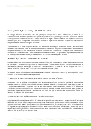 DEFENDER PORTUGAL | 2005-2011: UM BREVE BALANÇO




     VIII - A qualificação do Serviço Nacional de Saúde

     O Serviço Nacional de Saúde é uma das principais conquistas da nossa democracia, Garantir a sua
     sustentabilidade, modernização e actualização é uma das marcas da governação socialista. E os factos aí estão:
     o Serviço Nacional de Saúde reduziu o tempo em listas de espera em mais de 60%, faz hoje mais consultas,
     mais cirurgias, mais cirurgias em ambulatório e forma mais especialistas em todas as especialidades médicas,
     designadamente em medicina geral e familiar.

     A modernização da rede hospitalar é outra das dimensões estratégicas do reforço do SNS, estando neste
     momento em diferentes fases de desenvolvimento mais oito novos hospitais O investimento directo na rede
     hospitalar aproxima-se dos 200 milhões de euros. A reforma dos cuidados de saúde primários, com as novas
     Unidades de Saúde Familiar e a nova Rede de Cuidados Continuados são igualmente expressão incontestável
     de uma aposta clara na qualificação e na melhoria da capacidade de resposta do SNS.

     IX - O reforço da rede de equipamentos sociais

     O investimento em equipamentos sociais é uma das condições fundamentais para a melhoria da qualidade
     de vida e para a promoção da igualdade de oportunidades. O investimento feito na área da primeira infância,
     por exemplo, permitiu a Portugal alcançar uma taxa de cobertura da rede de creches de 34% em 2010, 11
     pontos acima do valor de 2004 e ultrapassando as metas internacionais.

     Ao mesmo tempo o lançamento da nova Rede de Cuidados Continuados, em 2005, veio responder a uma
     carência na assistência a idosos e dependentes.

     X - A garantia da sustentabilidade da Segurança Social pública

     A Segurança Social pública, sustentável e justa, é uma das condições de coesão social e de solidariedade
     inter-geracional. A reforma que realizámos tornou possível adequar o sistema público de segurança social
     à progressão da esperança de vida e associar a actualização do valor das pensões à evolução da economia.
     Esta é uma reforma reconhecida por todas as instituições internacionais e permitiu que a segurança social
     portuguesa deixasse oficialmente a situação de alto risco em que se encontrava, ameaçando o futuro das
     pensões de reforma dos portugueses.

     XI - O aumento do salário mínimo, em diálogo social

     A política de diálogo social e de reforço da concertação permitiu que, pela primeira vez em Portugal, se tivesse
     celebrado um acordo sobre o salário mínimo nacional. Este acordo produziu uma subida histórica do salário
     mínimo em termos reais e permitiu conciliar objectivos de reforço da coesão social com a sustentabilidade
     da política salarial. O aumento do salário mínimo, a par do complemento solidário para idosos (de que já
     beneficiaram 266 mil idosos), constituiu um importante instrumento para a redução dos indicadores de
     pobreza que se verificou nos últimos anos.




20
 