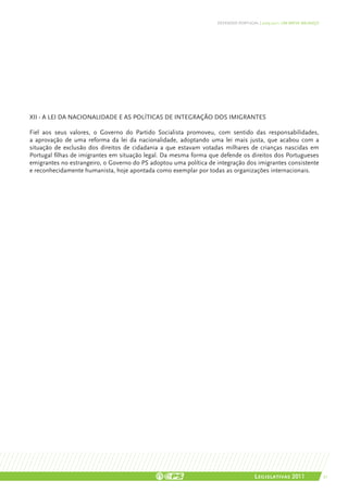 DEFENDER PORTUGAL | 2005-2011: UM BREVE BALANÇO




XII - A lei da nacionalidade e as políticas de integração dos imigrantes

Fiel aos seus valores, o Governo do Partido Socialista promoveu, com sentido das responsabilidades,
a aprovação de uma reforma da lei da nacionalidade, adoptando uma lei mais justa, que acabou com a
situação de exclusão dos direitos de cidadania a que estavam votadas milhares de crianças nascidas em
Portugal filhas de imigrantes em situação legal. Da mesma forma que defende os direitos dos Portugueses
emigrantes no estrangeiro, o Governo do PS adoptou uma política de integração dos imigrantes consistente
e reconhecidamente humanista, hoje apontada como exemplar por todas as organizações internacionais.




                                                                                    Legislativas 2011                21
 