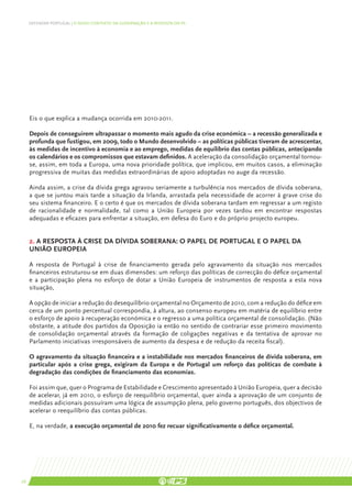 DEFENDER PORTUGAL | O NOVO CONTEXTO DA GOVERNAÇÃO E A RESPOSTA DO PS




     Eis o que explica a mudança ocorrida em 2010-2011.

     Depois de conseguirem ultrapassar o momento mais agudo da crise económica – a recessão generalizada e
     profunda que fustigou, em 2009, todo o Mundo desenvolvido – as políticas públicas tiveram de acrescentar,
     às medidas de incentivo à economia e ao emprego, medidas de equilíbrio das contas públicas, antecipando
     os calendários e os compromissos que estavam definidos. A aceleração da consolidação orçamental tornou-
     se, assim, em toda a Europa, uma nova prioridade política, que implicou, em muitos casos, a eliminação
     progressiva de muitas das medidas extraordinárias de apoio adoptadas no auge da recessão.

     Ainda assim, a crise da dívida grega agravou seriamente a turbulência nos mercados de dívida soberana,
     a que se juntou mais tarde a situação da Irlanda, arrastada pela necessidade de acorrer à grave crise do
     seu sistema financeiro. E o certo é que os mercados de dívida soberana tardam em regressar a um registo
     de racionalidade e normalidade, tal como a União Europeia por vezes tardou em encontrar respostas
     adequadas e eficazes para enfrentar a situação, em defesa do Euro e do próprio projecto europeu.


     2. A resposta à crise da dívida soberana: o papel de Portugal e o papel da
     União Europeia

     A resposta de Portugal à crise de financiamento gerada pelo agravamento da situação nos mercados
     financeiros estruturou-se em duas dimensões: um reforço das políticas de correcção do défice orçamental
     e a participação plena no esforço de dotar a União Europeia de instrumentos de resposta a esta nova
     situação,

     A opção de iniciar a redução do desequilíbrio orçamental no Orçamento de 2010, com a redução do défice em
     cerca de um ponto percentual correspondia, à altura, ao consenso europeu em matéria de equilíbrio entre
     o esforço de apoio à recuperação económica e o regresso a uma política orçamental de consolidação. (Não
     obstante, a atitude dos partidos da Oposição ia então no sentido de contrariar esse primeiro movimento
     de consolidação orçamental através da formação de coligações negativas e da tentativa de aprovar no
     Parlamento iniciativas irresponsáveis de aumento da despesa e de redução da receita fiscal).

     O agravamento da situação financeira e a instabilidade nos mercados financeiros de dívida soberana, em
     particular após a crise grega, exigiram da Europa e de Portugal um reforço das políticas de combate à
     degradação das condições de financiamento das economias.

     Foi assim que, quer o Programa de Estabilidade e Crescimento apresentado à União Europeia, quer a decisão
     de acelerar, já em 2010, o esforço de reequilíbrio orçamental, quer ainda a aprovação de um conjunto de
     medidas adicionais possuíram uma lógica de assumpção plena, pelo governo português, dos objectivos de
     acelerar o reequilíbrio das contas públicas.

     E, na verdade, a execução orçamental de 2010 fez recuar significativamente o défice orçamental.




26
 