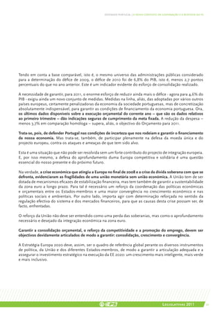 DEFENDER PORTUGAL | O NOVO CONTEXTO DA GOVERNAÇÃO E A RESPOSTA DO PS




Tendo em conta a base comparável, isto é, o mesmo universo das administrações públicas considerado
para a determinação do défice de 2009, o défice de 2010 foi de 6,8% do PIB, isto é, menos 2,7 pontos
percentuais do que no ano anterior. Este é um indicador evidente do esforço de consolidação realizado.

A necessidade de garantir, para 2011, o enorme esforço de reduzir ainda mais o défice - agora para 4,6% do
PIB - exigiu ainda um novo conjunto de medidas. Medidas na linha, aliás, das adoptadas por vários outros
países europeus, certamente penalizadoras da economia da sociedade portuguesas, mas de concretização
absolutamente indispensável, para garantir as condições de financiamento da economia portuguesa. Ora,
os últimos dados disponíveis sobre a execução orçamental do corrente ano – que são os dados relativos
ao primeiro trimestre – dão indicações seguras de cumprimento da meta fixada. A redução da despesa –
menos 3,7% em comparação homóloga – supera, aliás, o objectivo do Orçamento para 2011.

Trata-se, pois, de defender Portugal nas condições de incerteza que nos rodeiam e garantir o financiamento
da nossa economia. Mas trata-se, também, de participar plenamente na defesa da moeda única e do
projecto europeu, contra os ataques e ameaças de que tem sido alvo.

Esta é uma situação que não pode ser resolvida sem um forte contributo do projecto de integração europeia.
E, por isso mesmo, a defesa do aprofundamento duma Europa competitiva e solidária é uma questão
essencial do nosso presente e do próximo futuro.

Na verdade, a crise económica que atingiu a Europa no final de 2008 e a crise da dívida soberana com que se
defronta, evidenciaram as fragilidades de uma união monetária sem união económica. A União tem de ser
dotada de mecanismos eficazes de estabilização financeira, mas tem também de garantir a sustentabilidade
da zona euro a longo prazo. Para tal é necessário um reforço da coordenação das políticas económicas
e orçamentais entre os Estados-membros e uma maior convergência no crescimento económico e nas
políticas sociais e ambientais. Por outro lado, importa agir com determinação reforçada no sentido da
regulação efectiva do sistema e dos mercados financeiros, para que as causas desta crise possam ser, de
facto, enfrentadas.

O reforço da União não deve ser entendido como uma perda das soberanias, mas como o aprofundamento
necessário e desejado da integração económica na zona euro.

Garantir a consolidação orçamental, o reforço da competitividade e a promoção do emprego, devem ser
objectivos devidamente articulados de modo a garantir: consolidação, crescimento e convergência.

A Estratégia Europa 2020 deve, assim, ser o quadro de referência global perante os diversos instrumentos
de política, da União e dos diferentes Estados-membros, de modo a garantir a articulação adequada e a
assegurar o investimento estratégico na execução da EE 2020: um crescimento mais inteligente, mais verde
e mais inclusivo.




                                                                                        Legislativas 2011               27
 