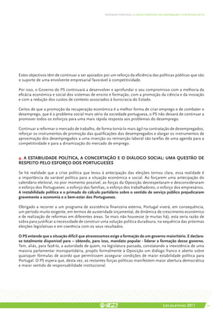 DEFENDER PORTUGAL | O NOVO CONTEXTO DA GOVERNAÇÃO E A RESPOSTA DO PS




Estes objectivos têm de continuar a ser apoiados por um reforço da eficiência das políticas públicas que são
o suporte de uma envolvente empresarial favorável à competitividade.

Por isso, o Governo do PS continuará a desenvolver e aprofundar o seu compromisso com a melhoria da
eficácia económica e social dos sistemas de ensino e formação, com a promoção da ciência e da inovação
e com a redução dos custos de contexto associados à burocracia do Estado.

Certos de que a promoção da recuperação económica é a melhor forma de criar emprego e de combater o
desemprego, que é o problema social mais sério da sociedade portuguesa, o PS não deixará de continuar a
promover todos os esforços para uma mais rápida resposta aos problemas do desemprego.

Continuar a reformar o mercado de trabalho, de forma torná-lo mais ágil na contratação de desempregados,
reforçar os instrumentos de promoção das qualificações dos desempregados e alargar os instrumentos de
aproximação dos desempregados a uma inserção ou reinserção laboral são tarefas de uma agenda para a
competitividade e para a dinamização do mercado de emprego.


4. A estabilidade política, a concertação e o diálogo social: uma questão de
respeito pelo esforço dos Portugueses

Se há realidade que a crise política que levou à antecipação das eleições tornou clara, essa realidade é
a importância da variável política para a situação económica e social. Ao forçarem uma antecipação do
calendário eleitoral, no pior momento possível, as forças da Oposição desrespeitaram e desconsideraram
o esforço dos Portugueses: o esforço das famílias, o esforço dos trabalhadores, o esforço dos empresários.
A instabilidade política e o primado do cálculo partidário sobre o sentido de serviço público prejudicaram
gravemente a economia e o bem-estar dos Portugueses.

Obrigado a recorrer a um programa de assistência financeira externa, Portugal viverá, em consequência,
um período muito exigente, em termos de austeridade orçamental, de dinâmica de crescimento económico
e de realização de reformas em diferentes áreas. Se mais não houvesse (e muitas há), esta seria razão de
sobra para justificar a necessidade de construir uma solução política duradoura, na sequência das próximas
eleições legislativas e em coerência com os seus resultados.

O PS entende que a situação difícil que atravessamos exige a formação de um governo maioritário. E declara-
se totalmente disponível para – obtendo, para isso, mandato popular - liderar a formação desse governo.
Tem, aliás, para fazê-lo, a autoridade de quem, na legislatura passada, constatando a inexistência de uma
maioria parlamentar monopartidária, propôs formalmente à Oposição um diálogo franco e aberto sobre
quaisquer fórmulas de acordo que permitissem assegurar condições de maior estabilidade política para
Portugal. O PS espera que, desta vez, as restantes forças políticas manifestem maior abertura democrática
e maior sentido de responsabilidade institucional.




                                                                                         Legislativas 2011               29
 
