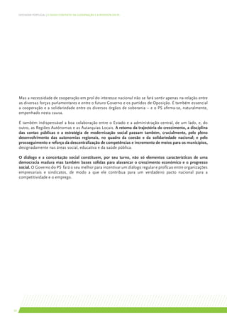 DEFENDER PORTUGAL | O NOVO CONTEXTO DA GOVERNAÇÃO E A RESPOSTA DO PS




     Mas a necessidade de cooperação em prol do interesse nacional não se fará sentir apenas na relação entre
     as diversas forças parlamentares e entre o futuro Governo e os partidos de Oposição. É também essencial
     a cooperação e a solidariedade entre os diversos órgãos de soberania – e o PS afirma-se, naturalmente,
     empenhado nesta causa.

     É também indispensável a boa colaboração entre o Estado e a administração central, de um lado, e, do
     outro, as Regiões Autónomas e as Autarquias Locais. A retoma da trajectória do crescimento, a disciplina
     das contas públicas e a estratégia de modernização social passam também, crucialmente, pelo pleno
     desenvolvimento das autonomias regionais, no quadro da coesão e da solidariedade nacional; e pelo
     prosseguimento e reforço da descentralização de competências e incremento de meios para os municípios,
     designadamente nas áreas social, educativa e da saúde pública.

     O diálogo e a concertação social constituem, por seu turno, não só elementos característicos de uma
     democracia madura mas também bases sólidas para alavancar o crescimento económico e o progresso
     social. O Governo do PS fará o seu melhor para incentivar um diálogo regular e profícuo entre organizações
     empresariais e sindicatos, de modo a que ele contribua para um verdadeiro pacto nacional para a
     competitividade e o emprego.




30
 