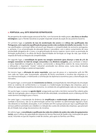 DEFENDER PORTUGAL | 2011-2015: AS NOSSAS PRIORIDADES POLÍTICAS




     2. Portugal 2015: sete desafios estratégicos

     Na perspectiva da modernização estrutural do País, num horizonte de médio prazo, são claros os desafios
     estratégicos a que o Partido Socialista se propõe responder através da acção do seu próximo Governo:

     Em primeiro lugar, o aumento da taxa de escolarização dos jovens e o reforço das qualificações dos
     Portugueses, com o apoio da requalificação do parque escolar e das condições de trabalho nas escolas. Reside
     nas qualificações o principal défice estrutural que bloqueia a competitividade da economia portuguesa;
     e, portanto, é na universalização da educação básica e secundária, com o pleno cumprimento da nova
     escolaridade obrigatória de 12 anos, e na generalização do ensino superior, assim como na promoção da
     formação profissional e na oferta de Novas Oportunidades de formação ao longo da vida, que reside a
     resposta de fundo ao bloqueio da competitividade;

     Em segundo lugar, a consolidação da aposta nas energias renováveis (para alcançar a meta de 31% de
     energias renováveis no total da energia consumida) e na eficiência energética, para combater e reduzir
     a nossa dependência energética do exterior, contrariando o desequilíbrio externo da nossa economia
     e reforçando o importante “cluster” industrial constituído nos últimos anos, numa área de elevada
     incorporação tecnológica e potencial exportador;

     Em terceiro lugar, a afirmação do sector exportador, para que ele possa vir a representar 40% do PIB,
     com cada vez maior valor acrescentado, apoiando de forma consistente a iniciativa das empresas e a
     sua internacionalização, e mobilizando a contribuição da diplomacia económica para a diversificação dos
     mercados;

     Em quarto lugar, a continuação do investimento na Ciência, acompanhada da intensificação da articulação
     entre os sistemas de conhecimento e a inovação e a modernização tecnológica das empresas, para o
     reforço da capacidade competitiva da economia, no contexto de uma globalização cada vez mais exigente;

     Em quinto lugar, o avanço na agenda digital, assegurando que todo o território nacional fica coberto pelas
     redes de nova geração, para o acesso à Internet de alta velocidade, consolidando assim a liderança do País
     neste domínio estratégico para o futuro;

     Em sexto lugar, a manutenção da dinâmica de simplificação e modernização administrativas, porque o
     combate à burocracia, não só na administração central mas também na administração regional e local,
     não obstante os resultados alcançados, é um combate sem fim e porque passa por aqui a qualificação dos
     serviços públicos prestados aos cidadãos e a redução dos custos de contexto das empresas, que precisam
     de um Estado mais amigo da economia e da iniciativa;

     Em sétimo lugar, a consolidação e qualificação das redes de cuidados de saúde e das redes de equipamentos
     sociais, para o reforço da capacidade de resposta do Serviço Nacional de Saúde e das instituições de apoio
     social, incluindo no que diz respeito à rede de creches, para apoio às famílias com filhos.




34
 