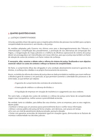 DEFENDER PORTUGAL | 2011-2015: AS NOSSAS PRIORIDADES POLÍTICAS




3. Quatro questões-chave:

3.1. Justiça e competitividade

Uma das questões-chave não apenas para o respeito pelos direitos das pessoas mas também para a própria
competitividade da economia é, sem dúvida, a da Justiça.

As medidas adoptadas pelo Governo nos últimos anos para o descongestionamento dos Tribunais, a
informatização e simplificação dos procedimentos, a promoção de vias alternativas de composição dos
litígios, a reorganização do mapa judiciário e a melhoria da eficiência operacional do sistema de Justiça
devem ser prosseguidas e ser intensificadas com novas reformas, para que a Justiça seja também um factor
de redução de custos de contexto e um factor indutor de confiança.

É necessário, aliás, recentrar o debate sobre a reforma do sistema de justiça, focalizando-o num objectivo
essencial: reduzir os custos de contexto e reforçar os factores de competitividade.

De facto, o cumprimento eficaz das obrigações é uma condição absolutamente essencial à garantia dos
direitos, à confiança dos cidadãos e ao próprio funcionamento da economia.

Assim, no âmbito da reforma do sistema de Justiça deve ser dada prioridade às medidas que visam melhorar
a eficiência geral do sistema e, em particular, às que permitam aumentar a celeridade dos processos e, de
entre todas, as que tenham por objecto:

	      • A garantia do cumprimento dos contratos de arrendamento;

	      • A execução de créditos e a cobrança de dívidas; e

	      • A liquidação de empresas em situação de insolvência e o pagamento aos seus credores.

Por outro lado, a redução dos custos de contexto e o reforço da Justiça como factor de competitividade
exigem mais transparência, melhor acesso e previsibilidade acrescida.

Na verdade, tanto os cidadãos, para defesa dos seus direitos, como as empresas, para os seus negócios,
devem poder:
• Conhecer o tempo que um processo possa previsivelmente durar e confiar nessa informação;
• Utilizar o serviço público de Justiça de forma simples, sem demoras, com prazos em tempo
util e com um nível de atendimento desburocratizado, pontual e elevado;
• Contar com garantias acrescidas de tratamento igual em situações iguais, diminuindo-se os factores de
incerteza e aleatoriedade nas decisões judiciais.




                                                                                            Legislativas 2011                 35
 