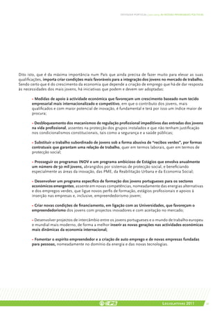 DEFENDER PORTUGAL | 2011-2015: AS NOSSAS PRIORIDADES POLÍTICAS




Dito isto, que é da máxima importância num País que ainda precisa de fazer muito para elevar as suas
qualificações, importa criar condições mais favoráveis para a integração dos jovens no mercado de trabalho.
Sendo certo que é do crescimento da economia que depende a criação de emprego que há-de dar resposta
às necessidades dos mais jovens, há iniciativas que podem e devem ser adoptadas:

	 • Medidas de apoio à actividade económica que favoreçam um crescimento baseado num tecido 	
	 empresarial mais internacionalizado e competitivo, em que o contributo dos jovens, mais 		
	 qualificados e com maior potencial de inovação, é fundamental e terá por isso um índice maior de 	
	procura;

	      • Desbloqueamento dos mecanismos de regulação profissional impeditivos das entradas dos jovens
	      na vida profissional, assentes na protecção dos grupos instalados e que não tenham justificação 	
	      nos condicionalismos constitucionais, tais como a segurança e a saúde públicas;

	      • Substituir o trabalho subordinado de jovens sob a forma abusiva de “recibos verdes”, por formas 	
	      contratuais que garantam uma relação de trabalho, quer em termos laborais, quer em termos de 	
	      protecção social;

	      • Prosseguir os programas INOV e um programa ambicioso de Estágios que envolva anualmente 	
	      um número de 50 mil jovens, abrangidos por sistemas de protecção social, e beneficiando 		
	      especialmente as áreas da inovação, das PME, da Reabilitação Urbana e da Economia Social;

	      • Desenvolver um programa específico de formação dos jovens portugueses para os sectores 	
	      económicos emergentes, assente em novas competências, nomeadamente das energias alternativas
	      e dos empregos verdes, que ligue novos perfis de formação, estágios profissionais e apoios à 	
	      inserção nas empresas e, inclusive, empreendedorismo jovem;

	 • Criar novas condições de financiamento, em ligação com as Universidades, que favoreçam o 	
	empreendedorismo dos jovens com projectos inovadores e com aceitação no mercado;

	      • Desenvolver projectos de intercâmbio entre os jovens portugueses e o mundo de trabalho europeu
	      e mundial mais moderno, de forma a melhor inserir as novas gerações nas actividades económicas
	      mais dinâmicas da economia internacional;

	      • Fomentar o espírito empreendedor e a criação de auto emprego e de novas empresas fundadas 	
	      para pessoas, nomeadamente no domínio da energia e das novas tecnologias.




                                                                                          Legislativas 2011                 37
 