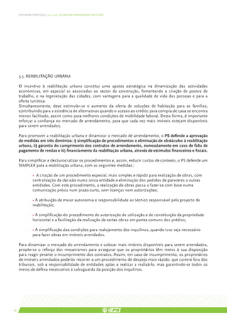 DEFENDER PORTUGAL | 2011-2015: AS NOSSAS PRIORIDADES POLÍTICAS




     3.3. Reabilitação urbana

     O incentivo à reabilitação urbana constitui uma aposta estratégica na dinamização das actividades
     económicas, em especial as associadas ao sector da construção, fomentando a criação de postos de
     trabalho, e na regeneração das cidades, com vantagens para a qualidade de vida das pessoas e para a
     oferta turística.
     Simultaneamente, deve estimular-se o aumento da oferta de soluções de habitação para as famílias,
     contribuindo para a existência de alternativas quando o acesso ao crédito para compra de casa se encontra
     menos facilitado, assim como para melhores condições de mobilidade laboral. Desta forma, é importante
     reforçar a confiança no mercado de arrendamento, para que cada vez mais imóveis estejam disponíveis
     para serem arrendados.

     Para promover a reabilitação urbana e dinamizar o mercado de arrendamento, o PS defende a aprovação
     de medidas em três domínios: i) simplificação de procedimentos e eliminação de obstáculos à reabilitação
     urbana, ii) garantia do cumprimento dos contratos de arrendamento, nomeadamente em caso de falta de
     pagamento de rendas e iii) financiamento da reabilitação urbana, através de estímulos financeiros e fiscais.

     Para simplificar e desburocratizar os procedimentos e, assim, reduzir custos de contexto, o PS defende um
     SIMPLEX para a reabilitação urbana, com as seguintes medidas::

     	 • A criação de um procedimento especial, mais simples e rápido para realização de obras, com 	
     	 centralização da decisão numa única entidade e eliminação dos pedidos de pareceres a outras 	
     	 entidades. Com este procedimento, a realização de obras passa a fazer-se com base numa 		
     	 comunicação prévia num prazo curto, sem licenças nem autorizações;
     	
     	 • A atribuição de maior autonomia e responsabilidade ao técnico responsável pelo projecto de 	
     	reabilitação;

     	         • A simplificação do procedimento de autorização de utilização e de constituição da propriedade 	
     	         horizontal e a facilitação da realização de certas obras em partes comuns dos prédios;

     	         • A simplificação das condições para realojamento dos inquilinos, quando isso seja necessário
     	         para fazer obras em imóveis arrendados.

     Para dinamizar o mercado do arrendamento e colocar mais imóveis disponíveis para serem arrendados,
     propõe-se o reforço dos mecanismos para assegurar que os proprietários têm meios à sua disposição
     para reagir perante o incumprimento dos contratos. Assim, em caso de incumprimento, os proprietários
     de imóveis arrendados poderão recorrer a um procedimento de despejo mais rápido, que correrá fora dos
     tribunais, sob a responsabilidade de entidades aptas a realizar a realizá-lo, mas garantindo-se todos os
     meios de defesa necessários à salvaguarda da posição dos inquilinos.




38
 