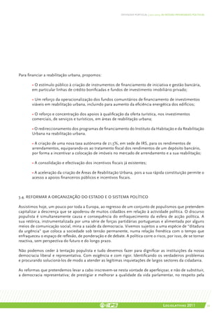 DEFENDER PORTUGAL | 2011-2015: AS NOSSAS PRIORIDADES POLÍTICAS




Para financiar a reabilitação urbana, propomos:

	      • O estímulo público à criação de instrumentos de financiamento de iniciativa e gestão bancária,
	      em particular linhas de crédito bonificadas e fundos de investimento imobiliário privado;

	      • Um reforço da operacionalização dos fundos comunitários de financiamento de investimentos 	
	      viáveis em reabilitação urbana, incluindo para aumento da eficiência energética dos edifícios;
	
	      • O reforço e concentração dos apoios à qualificação da oferta turística, nos investimentos 		
	      comerciais, de serviços e turísticos, em áreas de reabilitação urbana;

	 • O redireccionamento dos programas de financiamento do Instituto da Habitação e da Reabilitação
	Urbana na reabilitação urbana.

	      • A criação de uma nova taxa autónoma de 21,5%, em sede de IRS, para os rendimentos de 		
	      arrendamentos, equiparando-os ao tratamento fiscal dos rendimentos de um depósito bancário, 	
	      por forma a incentivar a colocação de imóveis no mercado de arrendamento e a sua reabilitação;

	      • A consolidação e efectivação dos incentivos fiscais já existentes;

	      • A aceleração da criação de Áreas de Reabilitação Urbana, pois a sua rápida constituição permite o
	      acesso a apoios financeiros públicos e incentivos fiscais.



3.4. Reformar a organização do Estado e o sistema político

Assistimos hoje, um pouco por toda a Europa, ao regresso de um conjunto de populismos que pretendem
capitalizar a descrença que se apoderou de muitos cidadãos em relação à actividade política. O discurso
populista é simultaneamente causa e consequência do enfraquecimento da esfera de acção política. A
sua retórica, instrumentalizada por uma série de forças partidárias portuguesas e alimentada por alguns
meios de comunicação social, mina a saúde da democracia. Vivemos sujeitos a uma espécie de “ditadura
da urgência” que coloca a sociedade sob tensão permanente, numa relação frenética com o tempo que
enfraqueceu o espaço de reflexão, de ponderação e de debate. A política corre o risco, por isso, de se tornar
reactiva, sem perspectiva do futuro e do longo prazo.

Não podemos ceder à tentação populista e tudo devemos fazer para dignificar as instituições da nossa
democracia liberal e representativa. Com exigência e com rigor. Identificando os verdadeiros problemas
e procurando solucioná-los de modo a atender as legítimas inquietações de largos sectores da cidadania.

As reformas que pretendemos levar a cabo inscrevem-se nesta vontade de aperfeiçoar, e não de substituir,
a democracia representativa; de prestigiar e melhorar a qualidade da vida parlamentar, no respeito pela




                                                                                           Legislativas 2011                 39
 