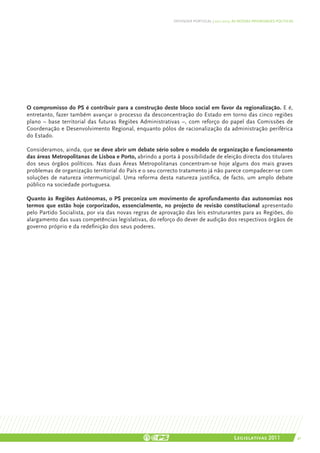 DEFENDER PORTUGAL | 2011-2015: AS NOSSAS PRIORIDADES POLÍTICAS




O compromisso do PS é contribuir para a construção deste bloco social em favor da regionalização. E é,
entretanto, fazer também avançar o processo da desconcentração do Estado em torno das cinco regiões
plano – base territorial das futuras Regiões Administrativas –, com reforço do papel das Comissões de
Coordenação e Desenvolvimento Regional, enquanto pólos de racionalização da administração periférica
do Estado.

Consideramos, ainda, que se deve abrir um debate sério sobre o modelo de organização e funcionamento
das áreas Metropolitanas de Lisboa e Porto, abrindo a porta à possibilidade de eleição directa dos titulares
dos seus órgãos políticos. Nas duas Áreas Metropolitanas concentram-se hoje alguns dos mais graves
problemas de organização territorial do País e o seu correcto tratamento já não parece compadecer-se com
soluções de natureza intermunicipal. Uma reforma desta natureza justifica, de facto, um amplo debate
público na sociedade portuguesa.

Quanto às Regiões Autónomas, o PS preconiza um movimento de aprofundamento das autonomias nos
termos que estão hoje corporizados, essencialmente, no projecto de revisão constitucional apresentado
pelo Partido Socialista, por via das novas regras de aprovação das leis estruturantes para as Regiões, do
alargamento das suas competências legislativas, do reforço do dever de audição dos respectivos órgãos de
governo próprio e da redefinição dos seus poderes.




                                                                                          Legislativas 2011                 41
 