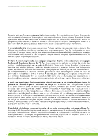 DEFENDER PORTUGAL | 2011-2015: AS NOSSAS ORIENTAÇÕES SECTORIAIS




     Por outro lado, aperfeiçoaremos as capacidades de prevenção e de resposta do nosso sistema de protecção
     civil, através do planeamento de emergência e do desenvolvimento de mecanismos de apoio à decisão
     operacional. Por fim, sem desvalorizar a enorme importância do voluntariado, manter-se-á a aposta na
     progressiva profissionalização do sector através da consolidação do Grupo de Intervenção de Protecção e
     de Socorro da GNR, da Força Especial de Bombeiros e das Equipas de Intervenção Permanente.

     A prevenção rodoviária foi uma das áreas em que Portugal registou maiores progressos no decurso dos
     últimos anos, tendo-se atingido em 2006 as metas previstas para 2011. Para dar continuidade aos bons
     resultados alcançados, iremos instalar uma rede nacional de controlo de velocidade, aperfeiçoar o processo
     contra-ordenacional, intensificar a fiscalização de comportamentos perigosos e promover campanhas de
     sensibilização e de prevenção rodoviária.

     O reforço da eficácia na prevenção, na investigação e na punição do crime continuará a ser uma preocupação
     fundamental do próximo Governo do PS. Para isso, prosseguirá o esforço no sentido da criação das
     melhores condições possíveis para a acção do Ministério Público e dos órgãos de polícia criminal, com
     destaque para a Polícia Judiciária. Será dada atenção particular às situações de risco e de delinquência
     juvenil, recorrendo a múltiplos instrumentos de detecção precoce de situações de risco ou delinquência,
     de acompanhamento das situações familiares geradoras de risco, de formação de jovens em risco, de
     prevenção de reincidência na prática de crimes. A reclusão, para além da justa punição do crime cometido
     e de protecção da sociedade, deve ser encarada também como uma oportunidade para a ressocialização e
     a reintegração dos reclusos – o que constitui uma orientação relevante para a acção dos serviços prisionais.

     A política de organização e funcionamento dos tribunais continuará a ser pautada pela preocupação de
     provocar um “impulso de gestão” no sistema de Justiça. Esta é também uma condição essencial para
     a sua plena afirmação como um serviço público de qualidade, concebido para a defesa dos direitos dos
     cidadãos e para a salvaguarda do Estado de direito democrático. A modernização do parque judiciário, a
     implantação da reforma do mapa judiciário, a atribuição de mais poderes e correlativas responsabilidades
     aos órgãos responsáveis pela gestão dos recursos nos tribunais e o pôr em prática de respostas específicas
     a processos que se prolonguem excessivamente no tempo, contam-se entre as medidas inspiradas por essa
     preocupação de trazer melhor organização, menos burocracia, mais celeridade e transparência ao serviço
     de Justiça. No mesmo quadro geral de preocupações se inscrevem também as medidas em matéria de
     formação de magistrados, quer quanto a áreas de formação e especialização, quer quanto aos formadores,
     quer quanto às instituições de formação.

     O combate à criminalidade económico-financeira e à corrupção permanecerá no centro das políticas. Por
     iniciativa do PS, Portugal dispõe, como vários outros países europeus, de um Conselho de Prevenção da
     Corrupção. Continuaremos a apoiar o trabalho deste Conselho, e assumiremos o combate à corrupção na
     sua dupla vertente: a prevenção, designadamente na administração pública e nas empresas públicas, e a
     repressão, através do reforço dos meios que lhe seja necessário afectar.




48
 