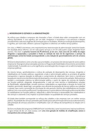 DEFENDER PORTUGAL | 2011-2015: AS NOSSAS ORIENTAÇÕES SECTORIAIS




3. Modernizar o Estado e a administração

Ao esforço que cidadãos e empresas são chamados a fazer, o Estado deve saber corresponder com um
esforço equivalente. E isso significa, por um lado, emagrecer e racionalizar a sua estrutura e adoptar
procedimentos cada mais exigentes de orientação para os resultados, eficiência e avaliação de desempenho;
e significa, por outro lado, oferecer a pessoas singulares e colectivas um melhor serviço público.

Em 2007, o PRACE concretizou uma importantíssima reestruturação da administração central do Estado.
Em resultado dessa reforma, um em cada quatro serviços e um em cada quatro cargos dirigentes foram
extintos. Pois bem: o próximo Governo do PS eliminará, já em 2011, mais cerca de um milhar de cargos
dirigentes e equiparados; e procederá à fusão ou extinção de mais de 60 organismos e serviços da
administração central do Estado (correspondendo a uma redução de aproximadamente 20% do universo
global).

O Governo desenvolverá, como uma das suas prioridades, um processo de restruturação do sector público
empresarial. O programa de privatizações previsto no Programa de Estabilidade e Crescimento será também
implementado. E proceder-se-á a uma significativa racionalização dos encargos com as administrações das
empresas públicas.

Ao mesmo tempo, aprofundaremos a cultura de avaliação de desempenho dos serviços, dirigentes e
trabalhadores em funções públicas, expandindo a toda a administração pública os princípios de gestão
transparente e rigorosa baseada na definição e cumprimento de objectivos, bem como a meritocracia
baseada em mecanismos de diferenciação de desempenho nos vários universos de avaliados. Reforçaremos
também a contratação colectiva na administração pública, a partir do regime do contrato de trabalho
em funções públicas, alargando, designadamente, a cada vez mais serviços e trabalhadores soluções
de flexibilidade, adaptabilidade, jornada contínua e teletrabalho na organização e duração do horário de
trabalho, permitindo, desde logo, uma gestão mais eficiente da prestação do serviço público aos cidadãos
e utentes, bem como a promoção da conciliação da vida pessoal e familiar dos trabalhadores em funções
públicas com a sua carreira profissional. E asseguraremos o acesso efectivo à formação profissional de todos
os trabalhadores em funções públicas, adequando a oferta formativa à necessidades dos trabalhadores e
dos serviços e avaliando o seu impacto na produtividade e na qualidade dos serviços prestados.

O Estado deve também corresponder ao esforço dos cidadãos e das empresas com um melhor serviço
público. A qualidade dos serviços prestados pelo Estado passa pela eliminação de burocracia desnecessária,
pela prestação de serviços acessíveis e simplificados e por um reforço da transparência na relação com o
cidadão.

Os bons resultados dos programas SIMPLEX foram reconhecidos, tanto nacional como internacionalmente.
É agora tempo de dar um novo avanço, com uma nova geração de medidas de simplificação, acesso e
transparência dos serviços públicos.




                                                                                          Legislativas 2011                 49
 