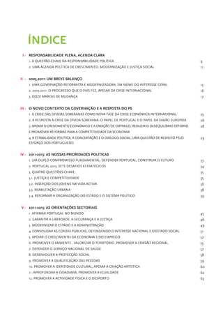 Índice
 I - Responsabilidade plena, agenda clara
    1. A questão-chave da responsabilidade política                                              9
    2. Uma agenda política de crescimento, modernização e justiça social                         11


II - 2005-2011: um breve balanço
    1. Uma governação reformista e modernizadora, em nome do interesse geral                     15
    2. 2005-2011: o progresso que o País fez, apesar da crise internacional                      16
    3. Doze marcas de mudança                                                                    17


III - O novo contexto da governação e a resposta do PS
    1. A crise das dívidas soberanas como nova fase da crise económica internacional             25
    2. A resposta à crise da dívida soberana: o papel de Portugal e o papel da União Europeia    26
    3. Apoiar o crescimento económico e a criação de emprego, reduzir o desequilíbrio externo    28
    e promover reformas para a competitividade da economia
    4. A estabilidade política, a concertação e o diálogo social: uma questão de respeito pelo   29
    esforço dos Portugueses


IV - 2011-2015: as nossas prioridades políticas
    1. Um duplo compromisso fundamental: defender portugal, construir o futuro                   33
    2. Portugal 2015: sete desafios estratégicos                                                 34
    3. Quatro questões-chave:                                                                    35
    3.1. Justiça e competitividade                                                               35
    3.2. Inserção dos jovens na vida activa                                                      36
    3.3. Reabilitação urbana                                                                     38
    3.4. Reformar a organização do estado e o sistema político                                   39


V - 2011-2015: as orientações sectoriais
    1. Afirmar Portugal no Mundo                                                                 45
    2. Garantir a liberdade, a segurança e a justiça                                             46
    3. Modernizar o Estado e a administração                                                     49
    4. Consolidar as contas públicas, defendendo o interesse nacional e o Estado social          51
    5. Apoiar o crescimento da economia e do emprego                                             52
    6. promover o ambiente , Valorizar o território, promover a coesão regional                  55
    7. Defender o Serviço Nacional de Saúde                                                      57
    8. Desenvolver a protecção social                                                            58
    9. Promover a qualificação das pessoas                                                       59
    10. Promover a identidade cultural, apoiar a criação artística                               60
    11. Aprofundar a cidadania, promover a igualdade                                             62
    12. Promover a actividade física e o desporto                                                63
 