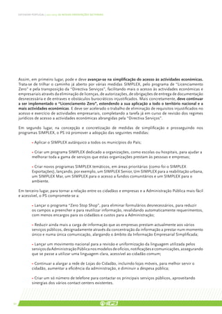 DEFENDER PORTUGAL | 2011-2015: AS NOSSAS ORIENTAÇÕES SECTORIAIS




     Assim, em primeiro lugar, pode e deve avançar-se na simplificação do acesso às actividades económicas.
     Trata-se de trilhar o caminho já aberto por várias medidas SIMPLEX, pelo programa de “Licenciamento
     Zero” e pela transposição da “Directiva Serviços”, facilitando mais o acesso às actividades económicas e
     empresariais através da eliminação de licenças, de autorizações, de obrigações de entrega de documentação
     desnecessária e de entraves e obstáculos burocráticos injustificados. Mais concretamente, deve continuar
     a ser implementado o “Licenciamento Zero”, estendendo a sua aplicação a todo o território nacional e a
     mais actividades económicas. E deve ser acelerado o trabalho de eliminação de requisitos injustificados no
     acesso e exercício de actividades empresariais, completando a tarefa já em curso de revisão dos regimes
     jurídicos de acesso a actividades económicas abrangidas pela “Directiva Serviços”.

     Em segundo lugar, na concepção e concretização de medidas de simplificação e prosseguindo nos
     programas SIMPLEX, o PS irá promover a adopção das seguintes medidas:

     	         • Aplicar o SIMPLEX autárquico a todos os municípios do País;

     	         • Criar um programa SIMPLEX dedicado a organizações, como escolas ou hospitais, para ajudar a 	
     	         melhorar toda a gama de serviços que estas organizações prestam às pessoas e empresas;

     	 • Criar novos programas SIMPLEX temáticos, em áreas prioritárias (como foi o SIMPLEX 		
     	Exportações), lançando, por exemplo, um SIMPLEX Senior, Um SIMPLEX para a reabilitação urbana,
     	 um SIMPLEX Mar, um SIMPLEX para o acesso a fundos comunitários e um SIMPLEX para o 	
     	ambiente.

     Em terceiro lugar, para tornar a relação entre os cidadãos e empresas e a Administração Pública mais fácil
     e acessível, o PS compromete-se a:

     	         • Lançar o programa “Zero Stop Shop”, para eliminar formulários desnecessários, para reduzir 	
     	         os campos a preencher e para reutilizar informação, revalidando automaticamente requerimentos,
     	         com menos encargos para os cidadãos e custos para a Administração;

     	         • Reduzir ainda mais a carga de informação que as empresas prestam actualmente aos vários 	
     	         serviços públicos, designadamente através da concentração da informação a prestar num momento
     	         único e numa única comunicação, alargando o âmbito da Informação Empresarial Simplificada;

     	         • Lançar um movimento nacional para a revisão e uniformização da linguagem utilizada pelos 	
     	         serviços da Administração Pública nos modelos de ofícios, notificações e comunicações, assegurando
     	         que se passe a utilizar uma linguagem clara, acessível ao cidadão comum;

     	         • Continuar a alargar a rede de Lojas do Cidadão, incluindo lojas móveis, para melhor servir o 	
     	         cidadão, aumentar a eficiência da administração, e diminuir a despesa pública;

     	         • Criar um só número de telefone para contactar os principais serviços públicos, aproveitando 	
     	         sinergias dos vários contact centers existentes.



50
 