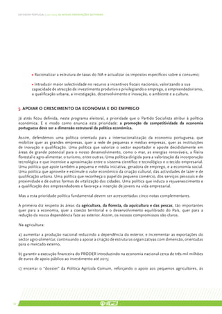 DEFENDER PORTUGAL | 2011-2015: AS NOSSAS ORIENTAÇÕES SECTORIAIS




     	         • Racionalizar a estrutura de taxas do IVA e actualizar os impostos específicos sobre o consumo;

     	         • Introduzir maior selectividade no recurso a incentivos fiscais nacionais, valorizando a sua 		
     	         capacidade de atracção de investimento produtivo e privilegiando o emprego, o empreendedorismo,
     	         a qualificação urbana, a investigação, desenvolvimento e inovação, o ambiente e a cultura.


     5. Apoiar o crescimento da economia e do emprego

     Já atrás ficou definida, neste programa eleitoral, a prioridade que o Partido Socialista atribui à política
     económica. E o modo como enuncia esta prioridade: a promoção da competitividade da economia
     portuguesa deve ser a dimensão estrutural da política económica.

     Assim, defendemos uma política orientada para a internacionalização da economia portuguesa, que
     mobilize quer as grandes empresas, quer a rede de pequenas e médias empresas, quer as instituições
     de inovação e qualificação. Uma política que valorize o sector exportador e aposte decididamente em
     áreas de grande potencial para o nosso desenvolvimento, como o mar, as energias renováveis, a fileira
     florestal e agro-alimentar, o turismo, entre outras. Uma política dirigida para a valorização da incorporação
     tecnológica e que incentive a aproximação entre o sistema científico e tecnológico e o tecido empresarial.
     Uma política que apoie também a pequena e média iniciativa, geradora de emprego, e a economia social.
     Uma política que aproveite e estimule o valor económico da criação cultural, das actividades de lazer e de
     qualificação urbana. Uma política que reconheça o papel do pequeno comércio, dos serviços pessoais e de
     proximidade e de outras formas de vitalização das cidades. Uma política que induza o rejuvenescimento e
     a qualificação dos empreendedores e favoreça a inserção de jovens na vida empresarial.

     Mas a esta prioridade política fundamental devem ser acrescentadas cinco notas complementares.

     A primeira diz respeito às áreas da agricultura, da floresta, da aquicultura e das pescas, tão importantes
     quer para a economia, quer a coesão territorial e o desenvolvimento equilibrado do País, quer para a
     redução da nossa dependência face ao exterior. Assim, os nossos compromissos são claros.

     Na agricultura:

     a) aumentar a produção nacional reduzindo a dependência do exterior, e incrementar as exportações do
     sector agro-alimentar, continuando a apoiar a criação de estruturas organizativas com dimensão, orientadas
     para o mercado externo,

     b) garantir a execução financeira do PRODER introduzindo na economia nacional cerca de três mil milhões
     de euros de apoio público ao investimento até 2015;

     c) encerrar o “dossier” da Política Agrícola Comum, reforçando o apoio aos pequenos agricultores, às




52
 