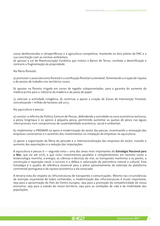 DEFENDER PORTUGAL | 2011-2015: AS NOSSAS ORIENTAÇÕES SECTORIAIS




zonas desfavorecidas e ultraperiféricas e à agricultura competitiva, mantendo os dois pilares da PAC e a
sua conciliação com as normas ambientais;
d) aprovar a Lei de Reestruturação Fundiária que institui o Banco de Terras, combate a desertificação e
contraria a fragmentação da propriedade.

Na fileira florestal:

a) promover o associativismo florestal e a certificação florestal sustentável, fomentando a criação de riqueza
e de postos de trabalho nos territórios rurais;

b) apostar na floresta irrigada em zonas de regadio subaproveitadas, para a garantia do aumento da
matéria-prima para a indústria da madeira e da pasta de papel;

c) valorizar a actividade cinegética; d) continuar a apoiar a criação de Zonas de Intervenção Florestal,
concretizando 1 milhão de hectares até 2013.

Na aquicultura e pescas:

a) concluir a reforma da Política Comum de Pescas, defendendo a actividade na zona económica exclusiva,
a pesca longínqua e os apoios à pequena pesca, permitindo aumentar as quotas de pesca nas águas
internacionais num compromisso de sustentabilidade económica, social e ambiental;

b) implementar o PROMAR no apoio à modernização do sector das pescas, incentivando a renovação das
empresas conserveiras e o aumento dos investimentos na instalação de empresas na aquicultura;

c) apoiar a organização da fileira do pescado e a internacionalização das empresas do sector, visando o
aumento das exportações e a redução das importações.

A aquicultura e pescas é — segunda nota— uma das áreas mais importantes da Estratégia Nacional para
o Mar, que vai até 2016, e que inclui investimentos paralelos e complementares em sectores como a
biotecnologia marinha, a energia, as ciências e técnicas do mar, os transportes marítimos e os portos, a
construção e reparação naval, o turismo e a defesa e valorização do património natural e cultural. Esta
Estratégia é o quadro de referência essencial para o pleno aproveitamento da extensão da plataforma
continental portuguesa e da riqueza económica a ela associada.

A terceira nota diz respeito às infra-estruturas de transportes e comunicações. Mesmo nas circunstâncias
de restrição orçamental de todos conhecidas, a modernização das infra-estruturas é muito importante,
seja para a aproximação do País do Centro europeu, seja para a promoção da competitividade da nossa
economia, seja para a coesão do nosso território, seja para as condições de vida e de mobilidade das
populações.




                                                                                           Legislativas 2011                 53
 