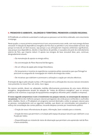DEFENDER PORTUGAL | 2011-2015: AS NOSSAS ORIENTAÇÕES SECTORIAIS




6. promover o ambiente , Valorizar o território, promover a coesão regional

O PS defende um ambiente sustentável e virado para as pessoas e um território ordenado, com crescimento
e emprego.

Neste quadro, o nosso primeiro compromisso é com uma economia mais verde, com mais energia de base
renovável. A redução da dependência energética do País face ao petróleo é uma necessidade nacional, seja
porque se trata de um bem escasso, seja porque a sua utilização tem impactos ambientais significativos,
seja porque essa dependência, devido à importância de petróleo, é causadora de parte do endividamento
externo do País, que importa reduzir. A aposta nas energias de base renovável deve, pois, continuar,
designadamente através:

	      • Da manutenção da aposta na energia eólica;

	      • Da concretização do Plano Nacional de Barragens;
	
	      • De um reforço da opção pela energia fotovoltaica;

	      • Do lançamento e incentivo às experiências e projectos-piloto necessários para que Portugal se 	
	      posicione na vanguarda da investigação em matéria de energia das ondas;

	      • De iniciativas que viabilizem e promovam a utilização e a opção por veículos eléctricos.

À tentação de alguns pela solução nuclear, o PS responde com a utilização dos recursos naturais renováveis
mais presentes no nosso País: sol, vento, mar e água.

No mesmo sentido, devem ser adoptadas medidas efectivamente promotoras de uma maior eficiência
energética, designadamente através da adopção de “metas de eficiência energética” para os serviços
públicos e de incentivos à aquisição de equipamentos energéticos eficientes pelos cidadãos e empresas.

O nosso segundo compromisso é com o investimento nos parques naturais, na conservação da natureza e
nas pessoas. Vários dos melhores parques naturais portugueses são ainda pouco conhecidos e usufruídos
pelos cidadãos. Assim, o PS adoptará um programa nacional destinado a voltar os parques naturais para
as pessoas, nomeadamente com as seguintes medidas, que devem ser concretizadas sem prejudicar o
esforço de consolidação das contas públicas, trocando despesa corrente por investimento público:

	      • Criação de novas infra-estruturas de apoio, informação, lazer e estadia para o visitante;

	      • Criação de meios que permitam a circulação pelo espaço do parque natural e que viabilizem a sua
	      fruição por todos;

	      • Disponibilização ao visitante de meios de observação que permitam uma apreensão real da flora 	
	      e fauna existentes;




                                                                                          Legislativas 2011                 55
 