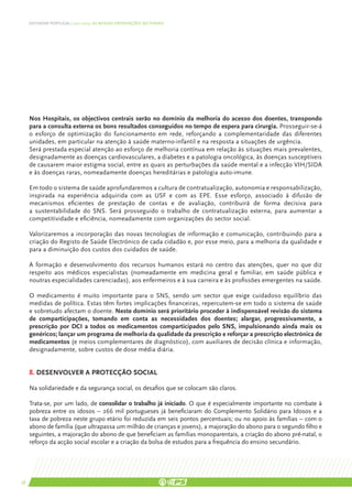 DEFENDER PORTUGAL | 2011-2015: AS NOSSAS ORIENTAÇÕES SECTORIAIS




     Nos Hospitais, os objectivos centrais serão no domínio da melhoria do acesso dos doentes, transpondo
     para a consulta externa os bons resultados conseguidos no tempo de espera para cirurgia. Prosseguir-se-á
     o esforço de optimização do funcionamento em rede, reforçando a complementaridade das diferentes
     unidades, em particular na atenção à saúde materno-infantil e na resposta a situações de urgência.
     Será prestada especial atenção ao esforço de melhoria contínua em relação às situações mais prevalentes,
     designadamente as doenças cardiovasculares, a diabetes e a patologia oncológica, às doenças susceptíveis
     de causarem maior estigma social, entre as quais as perturbações da saúde mental e a infecção VIH/SIDA
     e às doenças raras, nomeadamente doenças hereditárias e patologia auto-imune.

     Em todo o sistema de saúde aprofundaremos a cultura de contratualização, autonomia e responsabilização,
     inspirada na experiência adquirida com as USF e com as EPE. Esse esforço, associado à difusão de
     mecanismos eficientes de prestação de contas e de avaliação, contribuirá de forma decisiva para
     a sustentabilidade do SNS. Será prosseguido o trabalho de contratualização externa, para aumentar a
     competitividade e eficiência, nomeadamente com organizações do sector social.

     Valorizaremos a incorporação das novas tecnologias de informação e comunicação, contribuindo para a
     criação do Registo de Saúde Electrónico de cada cidadão e, por esse meio, para a melhoria da qualidade e
     para a diminuição dos custos dos cuidados de saúde.

     A formação e desenvolvimento dos recursos humanos estará no centro das atenções, quer no que diz
     respeito aos médicos especialistas (nomeadamente em medicina geral e familiar, em saúde pública e
     noutras especialidades carenciadas), aos enfermeiros e à sua carreira e às profissões emergentes na saúde.

     O medicamento é muito importante para o SNS, sendo um sector que exige cuidadoso equilíbrio das
     medidas de política. Estas têm fortes implicações financeiras, repercutem-se em todo o sistema de saúde
     e sobretudo afectam o doente. Neste domínio será prioritário proceder à indispensável revisão do sistema
     de comparticipações, tomando em conta as necessidades dos doentes; alargar, progressivamente, a
     prescrição por DCI a todos os medicamentos comparticipados pelo SNS, impulsionando ainda mais os
     genéricos; lançar um programa de melhoria da qualidade da prescrição e reforçar a prescrição electrónica de
     medicamentos (e meios complementares de diagnóstico), com auxiliares de decisão clínica e informação,
     designadamente, sobre custos de dose média diária.


     8. Desenvolver a protecção social

     Na solidariedade e da segurança social, os desafios que se colocam são claros.

     Trata-se, por um lado, de consolidar o trabalho já iniciado. O que é especialmente importante no combate à
     pobreza entre os idosos – 266 mil portugueses já beneficiaram do Complemento Solidário para Idosos e a
     taxa de pobreza neste grupo etário foi reduzida em seis pontos percentuais; ou no apoio às famílias – com o
     abono de família (que ultrapassa um milhão de crianças e jovens), a majoração do abono para o segundo filho e
     seguintes, a majoração do abono de que beneficiam as famílias monoparentais, a criação do abono pré-natal, o
     reforço da acção social escolar e a criação da bolsa de estudos para a frequência do ensino secundário.




58
 