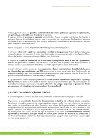 DEFENDER PORTUGAL | 2011-2015: AS NOSSAS ORIENTAÇÕES SECTORIAIS




Trata-se, por outro lado, de garantir a sustentabilidade do sistema público de segurança e acção social e,
em particular, a sustentabilidade do sistema de pensões.
E trata-se, enfim, de promover a equidade, combatendo a fraude e evasão contributiva, fiscalizando a
aplicação da regra da condição de recursos para as prestações não contributivas, fiscalizando as restantes
condições de acesso às prestações, mas também melhorando a qualidade do atendimento dos utentes
pelos serviços da Segurança Social.

Assim, são quatro as linhas de política fundamentais para a próxima legislatura.

A primeira é a luta contra a pobreza e a exclusão e o combate às desigualdades. Através do foco nos grupos
mais vulneráveis e nas situações de maior risco de privação, com particular atenção às famílias com filhos,
idosos, às famílias monoparentais e aos cidadãos com deficiência.

A segunda é o apoio às famílias por via da conclusão do Programa de Apoio à Rede de Equipamentos
Sociais, designadamente creches e lares de terceira idade, mas sem esquecer a rede de equipamentos e
serviços sociais para pessoas com deficiência e também a promoção do apoio domiciliário.

A terceira linha de política estrutura a cooperação entre o Estado e as instituições de solidariedade, como
as misericórdias, as mutualidades e as IPSS, promovendo o sector social nesta área fundamental e as
suas potencialidades quer na resposta comunitária aos problemas locais, quer na provisão de serviços de
grande proximidade às famílias, quer na geração de emprego.

E a quarta linha diz, enfim, respeito à promoção da sustentabilidade e da eficiência e equidade da Segurança
Social pública, na plena continuidade da reforma estrutural já empreendida pelo PS, sem esquecer as
restrições financeiras conjunturais, mas como alternativa de justiça e segurança ao projecto da direita
portuguesa de privatização parcial e desnatação da Segurança Social.


9. Promover a qualificação das pessoas

A próxima legislatura tem três desafios claros pela frente, no domínio da educação e da formação.

O primeiro é a concretização da extensão da escolaridade obrigatória até ao fim do ensino secundário.
Para isso, é necessário prosseguir na modernização do parque escolar e no apetrechamento tecnológico
das escolas; na diversificação da oferta formativa, com reforço da fileira tecnológica e profissional; na
resposta estruturada aos principais problemas de aprendizagem identificados no nosso sistema, o que
significa, em particular, reforçar o foco na língua materna, nas matemáticas e nas ciências experimentais;
na promoção de uma cultura escolar de rigor e exigência, o que inclui o desenvolvimento de sistemas
equilibrados e eficientes de avaliação, não só dos alunos, como também das escolas e dos professores; e
no desenvolvimento da autonomia e da direcção das escolas e agrupamentos, favorecendo a sua inserção
no meio social que servem.




                                                                                          Legislativas 2011                 59
 