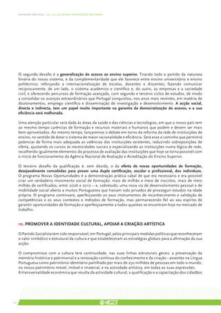 DEFENDER PORTUGAL | 2011-2015: AS NOSSAS ORIENTAÇÕES SECTORIAIS




     O segundo desafio é a generalização do acesso ao ensino superior. Tirando todo o partido da natureza
     binária do nosso sistema, e da complementaridade que ele favorece entre ensino universitário e ensino
     politécnico; reforçando a internacionalização de escolas, docentes e discentes; fazendo comunicar
     reciprocamente, de um lado, o sistema académico e científico e, do outro, as empresas e a sociedade
     civil; e oferecendo percursos de formação avançada, com segundo e terceiro ciclos de estudos, de modo
     a consolidar os avanços extraordinários que Portugal conquistou, nos anos mais recentes, em matéria de
     doutoramentos, emprego científico e disseminação de investigação e desenvolvimento. A acção social,
     directa e indirecta, tem um papel muito importante na garantia da democratização do acesso, e a sua
     eficiência será melhorada.

     Uma atenção particular será dada às áreas da saúde e das ciências e tecnologias, em que o nosso país tem
     ao mesmo tempo carências de formação e recursos materiais e humanos que podem e devem ser mais
     bem aproveitados. Ao mesmo tempo, lançaremos o debate em torno da reforma da rede de instituições de
     ensino, no sentido de dotar o sistema de maior racionalidade e eficiência. Será esse o caminho que permitirá
     potenciar de forma mais adequada as valências das instituições existentes, reduzindo sobreposições de
     oferta, ajustando os cursos às necessidades sociais e especializando as instituições numa lógica de rede,
     recolhendo igualmente elementos do processo de avaliação das instituições que hoje se torna possível com
     o início de funcionamento da Agência Nacional de Avaliação e Acreditação do Ensino Superior.

     O terceiro desafio da qualificação é, sem dúvida, o da oferta de novas oportunidades de formação,
     desejavelmente concebidas para prover uma dupla certificação, escolar e profissional, dos indivíduos.
     O programa Novas Oportunidades é a demonstração prática cabal de que era necessário e era possível
     criar um verdadeiro movimento social de formação: mais de milhão e meio de inscritos, mais de meio
     milhão de certificados, entre 2006 e 2010 – e, sobretudo, uma nova via de desenvolvimento pessoal e de
     mobilidade social aberta a muitos Portugueses que haviam sido privados de prosseguir estudos na idade
     própria. O programa continuará, aperfeiçoando os seus instrumentos de reconhecimento e validação de
     competências e os seus contextos e métodos de formação, mas permanecendo fiel ao seu espírito de
     garantir oportunidades de formação e aperfeiçoamento a todos quantos se encontram hoje no mercado de
     trabalho.


     10. Promover a identidade cultural, apoiar a criação artística

     O Partido Socialista tem sido responsável, em Portugal, pelas principais medidas políticas que reconheceram
     o valor simbólico e estrutural da cultura e que estabeleceram as estratégias globais para a afirmação da sua
     acção.

     O compromisso com a cultura terá continuidade, nas suas linhas estruturais gerais: a preservação da
     memória histórica e patrimonial e a renovação contínua do conhecimento e da criação - assentes na Língua
     Portuguesa como património identitário partilhado por mais de 250 milhões de pessoas em todo o mundo,
     no nosso património móvel, imóvel e imaterial, e na actividade artística, em todas as suas expressões.
     A transversalidade económica que resulta da actividade cultural, a qualificação e a capacitação dos cidadãos




60
 