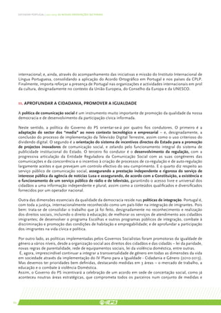 DEFENDER PORTUGAL | 2011-2015: AS NOSSAS ORIENTAÇÕES SECTORIAIS




     internacional; e, ainda, através do acompanhamento das iniciativas e missão do Instituto Internacional de
     Língua Portuguesa, consolidando a aplicação do Acordo Ortográfico em Portugal e nos países da CPLP.
     Finalmente, importa reforçar a presença de Portugal nas organizações e actividades internacionais em prol
     da cultura, designadamente no contexto da União Europeia, do Conselho da Europa e da UNESCO.


     11. Aprofundar a cidadania, promover a igualdade

     A política de comunicação social é um instrumento muito importante de promoção da qualidade da nossa
     democracia e de desenvolvimento da participação cívica informada.

     Neste sentido, a política do Governo do PS orientar-se-á por quatro fios condutores. O primeiro é a
     adaptação do sector dos “media” ao novo contexto tecnológico e empresarial – e, designadamente, a
     conclusão do processo de implementação da Televisão Digital Terrestre, assim como o uso criterioso do
     dividendo digital. O segundo é a orientação do sistema de incentivos directos do Estado para a promoção
     de projectos inovadores de comunicação social, e zelando pelo funcionamento integral do sistema de
     publicidade institucional do Estado. O terceiro fio condutor é o desenvolvimento da regulação, com a
     progressiva articulação da Entidade Reguladora da Comunicação Social com as suas congéneres das
     comunicações e da concorrência e o incentivo à criação de processos de co-regulação e de auto-regulação
     largamente aceites e que prevejam um controlo efectivo do seu cumprimento. E o quarto diz respeito ao
     serviço público de comunicação social, assegurando a prestação independente e rigorosa do serviço de
     interesse pública da agência de notícias Lusa e assegurando, de acordo com a Constituição, a existência e
     o funcionamento de um serviço público de rádio e de televisão, garantindo o acesso livre e universal dos
     cidadãos a uma informação independente e plural, assim como a conteúdos qualificados e diversificados
     fornecidos por um operador nacional.

     Outra das dimensões essenciais da qualidade da democracia reside nas políticas de integração. Portugal é,
     com toda a justiça, internacionalmente reconhecido como um país-líder na integração de imigrantes. Pois
     bem: trata-se de consolidar o trabalho que já foi feito, designadamente no reconhecimento e realização
     dos direitos sociais, incluindo o direito à educação; de melhorar os serviços de atendimento aos cidadãos
     imigrantes; de desenvolver o programa Escolhas e outros programas públicos de integração, combate à
     discriminação e promoção das condições de habitação e empregabilidade; e de aprofundar a participação
     dos imigrantes na vida cívica e política.

     Por outro lado, as políticas implementadas pelos Governos Socialistas foram promotoras da igualdade de
     género a vários níveis, desde a organização social aos direitos dos cidadãos e das cidadãs – lei da paridade,
     novas regras de parentalidade, rede de equipamentos sociais, lei da violência doméstica, entre outras.
      É, agora, imprescindível continuar a integrar a transversalidade de género em todas as dimensões da vida
     em sociedade através da implementação do IV Plano para a Igualdade - Cidadania e Género (2010-2013).
     Mas devemos ter prioridades bem definidas, destacando medidas em 3 áreas – o mercado de trabalho, a
     educação e o combate à violência Doméstica.
     Assim, o Governo do PS incentivará a celebração de um acordo em sede de concertação social, como já
     aconteceu noutras áreas estratégicas, que comprometa todos os parceiros num conjunto de medidas e




62
 