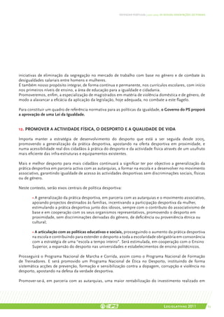 DEFENDER PORTUGAL | 2011-2015: AS NOSSAS ORIENTAÇÕES SECTORIAIS




iniciativas de eliminação da segregação no mercado de trabalho com base no género e de combate às
desigualdades salariais entre homens e mulheres.
É também nosso propósito integrar, de forma contínua e permanente, nos currículos escolares, com início
nos primeiros níveis de ensino, a área de educação para a igualdade e cidadania.
Promoveremos, enfim, a especialização de magistrados em matéria de violência doméstica e de género, de
modo a alavancar a eficácia da aplicação da legislação, hoje adequada, no combate a este flagelo.

Para constituir um quadro de referência normativa para as políticas da igualdade, o Governo do PS proporá
a aprovação de uma Lei da Igualdade.


12. Promover a actividade física, o desporto e a qualidade de vida

Importa manter a estratégia de desenvolvimento do desporto que está a ser seguida desde 2005,
promovendo a generalização da prática desportiva, apostando na oferta desportiva em proximidade, e
numa acessibilidade real dos cidadãos à prática do desporto e da actividade física através de um usufruto
mais eficiente das infra-estruturas e equipamentos existentes.

Mais e melhor desporto para mais cidadãos continuará a significar ter por objectivo a generalização da
prática desportiva em parceria activa com as autarquias, a formar na escola e a desenvolver no movimento
associativo, garantindo igualdade de acesso às actividades desportivas sem discriminações sociais, físicas
ou de género.

Neste contexto, serão eixos centrais de política desportiva:

	 • A generalização da prática desportiva, em parceria com as autarquias e o movimento associativo,
	 apoiando projectos destinados às famílias, incentivando a participação desportiva da mulher, 	
	 estimulando a prática desportiva junto dos idosos, sempre com o contributo do associativismo de
	 base e em cooperação com os seus organismos representativos, promovendo o desporto em
	 proximidade, sem discriminações derivadas do género, de deficiência ou proveniência étnica ou
	cultural;

	 • A articulação com as políticas educativas e sociais, prosseguindo o aumento da prática desportiva
	 na escola e contribuindo para estender o desporto a toda a escolaridade obrigatória em consonância
	 com a estratégia de uma “escola a tempo inteiro”. Será estimulada, em cooperação com o Ensino 	
	Superior, a expansão do desporto nas universidades e estabelecimentos de ensino politécnicos.

Prosseguirá o Programa Nacional de Marcha e Corrida, assim como o Programa Nacional de Formação
de Treinadores. E será promovido um Programa Nacional de Ética no Desporto, instituindo de forma
sistemática acções de prevenção, formação e sensibilização contra a dopagem, corrupção e violência no
desporto, apostando na defesa da verdade desportiva.

Promover-se-á, em parceria com as autarquias, uma maior rentabilização do investimento realizado em




                                                                                          Legislativas 2011                 63
 
