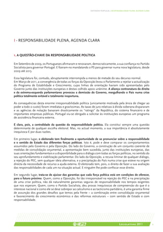 DEFENDER PORTUGAL | RESPONSABILIDADE PLENA, AGENDA CLARA




I - Responsabilidade plena, agenda clara


1. A questão-chave da responsabilidade política

Em Setembro de 2009, os Portugueses afirmaram e renovaram, democraticamente, a sua confiança no Partido
Socialista para governar Portugal. E fizeram-no mandatando o PS para governar numa nova legislatura, desde
2009 até 2013.

Essa legislatura foi, contudo, abruptamente interrompida a menos de metade do seu decurso normal.
Em Março de 2011, a convergência de todas as forças da Oposição levou o Parlamento a rejeitar a actualização
do Programa de Estabilidade e Crescimento, cujas linhas de orientação haviam sido apresentadas pelo
Governo junto das instituições europeias e destas colhido apoio unânime. A aliança contranatura da direita
e da extrema-esquerda parlamentares provocou a demissão do Governo, mergulhando o País numa crise
política totalmente evitável e totalmente inoportuna.

As consequências desta enorme irresponsabilidade política (unicamente motivada pela ânsia de chegar ao
poder a todo o custo) foram imediatas e gravíssimas. As taxas de juro relativas à dívida soberana dispararam
e as agências de notação baixaram drasticamente os “ratings” da República, do sistema financeiro e de
importantes empresas públicas. Portugal viu-se obrigado a solicitar às instituições europeias um programa
de assistência financeira externa.

É clara, pois, a centralidade da questão da responsabilidade política. Ela constitui sempre uma questão
determinante de qualquer escolha eleitoral. Mas, no actual momento, a sua importância é absolutamente
inequívoca E por duas razões.

Em primeiro lugar, o eleitorado tem finalmente a oportunidade de se pronunciar sobre a responsabilidade
e o sentido de Estado das diferentes forças políticas. Isto é, pode e deve comparar os comportamentos
assumidos pelo Governo e pela Oposição. Do lado do Governo, a construção de um conjunto coerente de
medidas de consolidação orçamental, a apresentação bem sucedida, junto das instituições europeias, das
suas orientações fundamentais e a disponibilidade para o diálogo com todas as forças políticas, no sentido do
seu aprofundamento e viabilização parlamentar. Do lado da Oposição, a recusa liminar de qualquer diálogo,
a rejeição do PEC, sem qualquer ideia alternativa, e a precipitação do País numa crise que esteve na origem
directa da necessidade de recurso a ajuda externa. O eleitorado tem, pois, o direito de fazer a sua avaliação
das responsabilidades de cada um na situação actual. E ninguém lhe pode confiscar esse direito.

Em segundo lugar, trata-se de ajuizar das garantias que cada força política está em condições de oferecer,
para o futuro próximo. Quem, como a Oposição, foi tão irresponsável na rejeição do PEC e na precipitação
de uma crise política, não dá naturalmente garantias seguras de responsabilidade nos tempos exigentes
que nos esperam. Quem, como o Partido Socialista, deu provas inequívocas de compreensão do que é o
interesse nacional e como ele se deve sobrepor ao calculismo e ao tacticismo partidário, é uma garantia firme
de assunção dos grandes desafios que temos pela frente – a combinação entre consolidação orçamental
e favorecimento do crescimento económico e das reformas estruturais – com sentido de Estado e com
responsabilidade.




                                                                                        Legislativas 2011               9
 