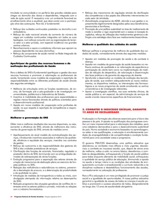 44 Programa Eleitoral do Partido Socialista | Eleições Legislativas 2015
•	 Reforço dos mecanismos de regulação através da clarificação
das competências e dos papéis dos diferentes intervenientes em
cada setor de atividade;
•	 Mutualização progressiva da ADSE, abrindo a sua gestão a re-
presentantes legitimamente designados pelos seus beneficiários,
pensionistas e familiares;
•	 Promoção de uma política sustentável na área do medicamento de
modo a conciliar o rigor orçamental com o acesso à inovação te-
rapêutica, reforço da utilização dos medicamentos genéricos e de-
finição uma estratégia clara face aos medicamentos biossimilares.
Melhorar a qualidade dos cuidados de saúde
Reforçar políticas e programas de melhoria da qualidade dos cui-
dados de saúde, nomeadamente através das seguintes medidas:
•	 Apostar em medidas de promoção da saúde e de combate à
doença;
•	 Apostar em modelos de governação da saúde baseados na me-
lhoria contínua da qualidade e na valorização da experiência e
participação do utente bem como na implementação de medi-
das de redução do desperdício, de valorização e disseminação
das boas práticas e de garantia da segurança do doente.
•	 Aprofundar e desenvolver os modelos de avaliação das tecnolo-
gias de saúde, que avaliem adequadamente os novos medica-
mentos, os dispositivos médicos, as intervenções não farmaco-
lógicas e os novos programas de saúde envolvendo os centros
universitários e de investigação relevantes;
•	 Apoiar a investigação científica, nas suas vertentes clínicas, de
saúde pública e, em especial, de administração de serviços de
saúde criando mecanismos específicos de financiamento.
2. COMBATER O INSUCESSO ESCOLAR, GARANTIR
12 ANOS DE ESCOLARIDADE
A educação e a formação são alicerces essenciais para o futuro das
pessoas e do país. A aposta na qualificação dos portugueses cons-
titui um meio imprescindível para a valorização dos cidadãos, para
uma cidadania democrática e para o desenvolvimento sustentável
do país. Numa sociedade e economia baseadas na aprendizagem,
no saber e nas qualificações, a educação é simultaneamente con-
dição de empregabilidade e de competitividade e condição funda-
mental para uma sociedade coesa e progressiva.
O governo PSD/CDS desenvolveu uma política educativa que
abandonou os combates mais difíceis e mais urgentes: desvalo-
rizou o combate ao insucesso escolar, que, depois de vários anos
de melhoria, voltou a subir no ensino básico; desvalorizou o com-
bate às desigualdades, enfraquecendo a função da escola pública
para todos enquanto elemento de mobilidade social, enfraqueceu
a qualidade do serviço público de educação, diminuindo a aposta
na escola a tempo inteiro e as condições das atividades de enri-
quecimento curricular e empobrecendo o currículo reduzindo-o às
disciplinas nucleares e desestabilizou funcionamento das escolas,
nomeadamente na colocação de professores.
Para o PS a educação é um meio privilegiado de promover a justiça
social e a igualdade de oportunidades. A nossa política educativa
garantirá a igualdade de acesso de todas as crianças à escola pú-
blica e promoverá o sucesso educativo de todos, designadamente
ao longo dos 12 anos de escolaridade obrigatória.
timulada na comunidade e na periferia das grandes cidades para
chegar ao domicílio dos idosos e dependentes, integrada com a
rede de ação social. É necessário criar um ambiente favorável ao
envelhecimento ativo e saudável, que deve contar com a participa-
ção ativa das autarquias. Para tal, é fundamental:
•	 Reforço dos cuidados continuados prestados no domicílio e em
ambulatório;
•	 Reforço da rede nacional através do aumento do número de
vagas em cuidados continuados integrados em todas as suas
tipologias, num esforço conjunto com as organizações do tercei-
ro setor e o setor privado, com especial incidência nos grandes
centros urbanos;
•	 Reconhecimento e apoio a cuidadores informais que apoiam as
pessoas dependentes nos seus domicílios;
•	 Reforço da componente de saúde mental na Rede Integrada de
Cuidados Continuados.
Aperfeiçoar da gestão dos recursos humanos e da
motivação dos profissionais de Saúde
Para a defesa do SNS é fundamental aperfeiçoar a gestão dos seus
recursos humanos e promover a valorização os profissionais de
saúde, fomentando novos modelos de cooperação e repartição de
responsabilidades entre as diferentes profissões de saúde através
das seguintes estratégias:
•	 Melhoria da articulação entre as funções assistenciais, de en-
sino, de formação pré e pós-graduada e de investigação em
universidades, politécnicos e laboratórios de Estado;
•	 Incentivo à mobilidade dos profissionais para especialidades e
regiões menos favorecidas através de políticas orientadas para
o desenvolvimento profissional;
•	 Aposta em novos modelos de cooperação entre profissões de
saúde, no que respeita à repartição de competências e respon-
sabilidades.
Melhorar a governação do SNS
Obter mais e melhores resultados dos recursos disponíveis, ou seja,
aumentar a eficiência do SNS, através da melhoraria dos instru-
mentos de governação do SNS, através de medidas como:
•	 Aperfeiçoamento do atual modelo de contratualização dos ser-
viços, introduzindo incentivos associados à melhoria da qualida-
de, eficiência e equidade dos serviços, inseridos nos contratos
de gestão;
•	 Reforço da autonomia e da responsabilidade dos gestores do
SNS e das unidades prestadoras de serviços;
•	 Clarificação das funções de acionista, financiador, regulador e
prestador dentro do SNS, terminando com as ambiguidades de-
rivadas de sobreposições de várias funções;
•	 Evolução progressiva para a separação dos setores através da
criação de mecanismos de dedicação plena ao exercício de fun-
ções públicas no SNS;
•	 Redução das ineficiências e redundâncias no sistema, prevenin-
do a desnatação da procura, e a deterioração da produtividade
e da qualidade no setor;
•	 Introdução de medidas de transparência a todos os níveis, com
divulgação atempada da informação relativa ao desempenho
do SNS;
•	 Redução progressiva das situações geradoras de conflitos de in-
teresses entre os setores público e privado, incluindo as relações
com a indústria farmacêutica;
 