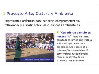 Expresiones artísticas para conocer, comprometernos, reflexionar y discutir sobre las cuestiones ambientales   Proyecto Arte, Cultura y Ambiente “ Cuando un cambio es necesario” :  obra de teatro para toda la familia que trabaja sobre la importancia de la cooperación, la necesidad de información y la participación como valores fundamentales para  el desarrollo de un ambiente más saludable. Presentación obra de teatro – Marcos Paz 