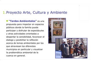 Proyecto Arte, Cultura y Ambiente “ Tardes Ambientales”   es una propuesta para impactar en espacios públicos donde la familia puede participar y disfrutar de espectáculos y otras actividades orientadas a despertar la sensibilidad, favorecer el dialogo y posibilitar la reflexión acerca de temas ambientales por los que atraviesan los diferentes municipios en particular y visualizar la problemática ambiental de la cuenca en general.  