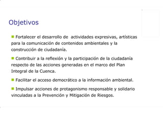Objetivos Fortalecer el desarrollo de  actividades expresivas, artísticas para la comunicación de contenidos ambientales y la construcción de ciudadanía. Contribuir a la reflexión y la participación de la ciudadanía respecto de las acciones generadas en el marco del Plan Integral de la Cuenca.  Facilitar el acceso democrático a la información ambiental.  Impulsar acciones de protagonismo responsable y solidario vinculadas a la Prevención y Mitigación de Riesgos.  